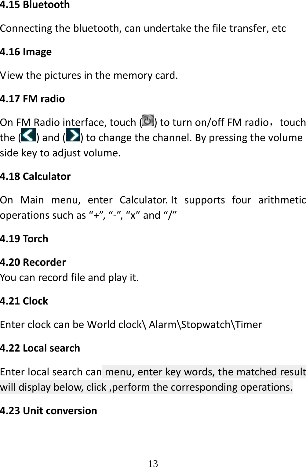   134.15BluetoothConnectingthebluetooth,canundertakethefiletransfer,etc4.16ImageViewthepicturesinthememorycard.4.17FMradioOnFMRadiointerface,touch( )toturnon/offFMradio，touchthe( )and( )tochangethechannel.Bypressingthevolumesidekeytoadjustvolume.4.18CalculatorOnMainmenu,enterCalculator.Itsupportsfourarithmeticoperationssuchas“+”,“‐”,“x”and“/”4.19Torch4.20RecorderYoucanrecordfileandplayit.4.21ClockEnterclockcanbeWorldclock\Alarm\Stopwatch\Timer4.22LocalsearchEnterlocalsearchcanmenu,enterkeywords,thematchedresultwilldisplaybelow,click,performthecorrespondingoperations.4.23Unitconversion