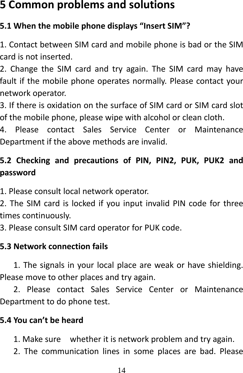   145Commonproblemsandsolutions5.1Whenthemobilephonedisplays“InsertSIM”?1.ContactbetweenSIMcardandmobilephoneisbadortheSIMcardisnotinserted.2.ChangetheSIMcardandtryagain.TheSIMcardmayhavefaultifthemobilephoneoperatesnormally.Pleasecontactyournetworkoperator.3.IfthereisoxidationonthesurfaceofSIMcardorSIMcardslotofthemobilephone,pleasewipewithalcoholorcleancloth.4.PleasecontactSalesServiceCenterorMaintenanceDepartmentiftheabovemethodsareinvalid.5.2CheckingandprecautionsofPIN,PIN2,PUK,PUK2andpassword1.Pleaseconsultlocalnetworkoperator.2.TheSIMcardislockedifyouinputinvalidPINcodeforthreetimescontinuously.3.PleaseconsultSIMcardoperatorforPUKcode.5.3Networkconnectionfails1.Thesignalsinyourlocalplaceareweakorhaveshielding.Pleasemovetootherplacesandtryagain.2.PleasecontactSalesServiceCenterorMaintenanceDepartmenttodophonetest.5.4Youcan’tbeheard1.Makesurewhetheritisnetworkproblemandtryagain.2.Thecommunicationlinesinsomeplacesarebad.Please