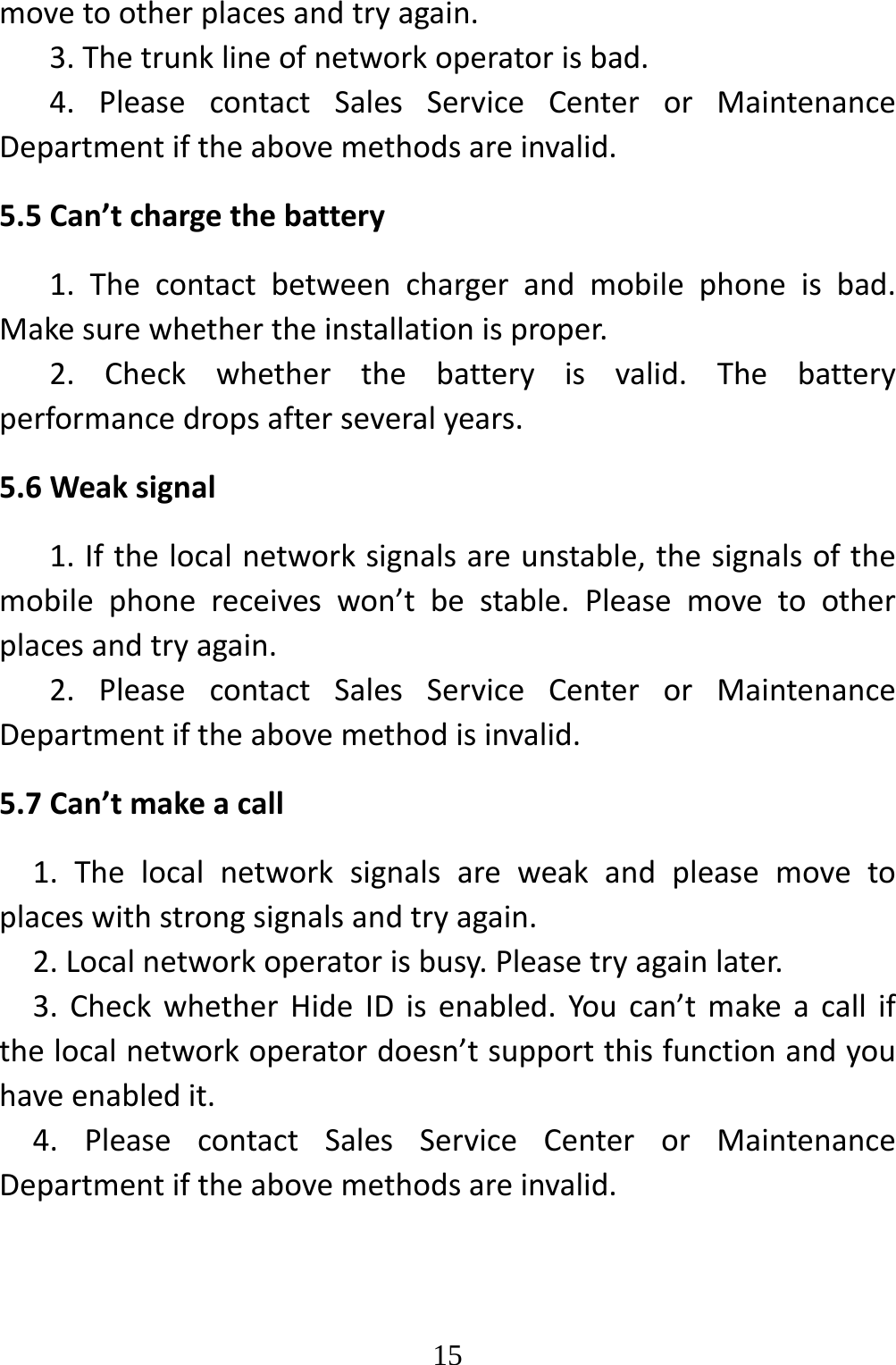   15movetootherplacesandtryagain.3.Thetrunklineofnetworkoperatorisbad.4.PleasecontactSalesServiceCenterorMaintenanceDepartmentiftheabovemethodsareinvalid.5.5Can’tchargethebattery1.Thecontactbetweenchargerandmobilephoneisbad.Makesurewhethertheinstallationisproper.2.Checkwhetherthebatteryisvalid.Thebatteryperformancedropsafterseveralyears.5.6Weaksignal1.Ifthelocalnetworksignalsareunstable,thesignalsofthemobilephonereceiveswon’tbestable.Pleasemovetootherplacesandtryagain.2.PleasecontactSalesServiceCenterorMaintenanceDepartmentiftheabovemethodisinvalid.5.7Can’tmakeacall1.Thelocalnetworksignalsareweakandpleasemovetoplaceswithstrongsignalsandtryagain.2.Localnetworkoperatorisbusy.Pleasetryagainlater.3.CheckwhetherHideIDisenabled.Youcan’tmakeacallifthelocalnetworkoperatordoesn’tsupportthisfunctionandyouhaveenabledit.4.PleasecontactSalesServiceCenterorMaintenanceDepartmentiftheabovemethodsareinvalid.