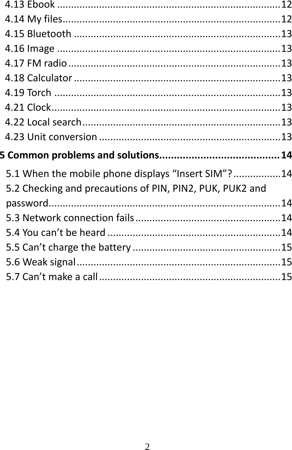   24.13Ebook................................................................................124.14Myfiles..............................................................................124.15Bluetooth..........................................................................134.16Image................................................................................134.17FMradio............................................................................134.18Calculator..........................................................................134.19Torch.................................................................................134.21Clock..................................................................................134.22Localsearch.......................................................................134.23Unitconversion.................................................................135Commonproblemsandsolutions.........................................145.1Whenthemobilephonedisplays“InsertSIM”?.................145.2CheckingandprecautionsofPIN,PIN2,PUK,PUK2andpassword...................................................................................145.3Networkconnectionfails....................................................145.4Youcan’tbeheard..............................................................145.5Can’tchargethebattery.....................................................155.6Weaksignal.........................................................................155.7Can’tmakeacall.................................................................15
