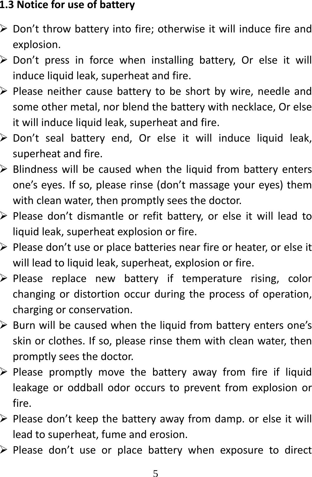   51.3Noticeforuseofbattery Don’tthrowbatteryintofire;otherwiseitwillinducefireandexplosion. Don’tpressinforcewheninstallingbattery,Orelseitwillinduceliquidleak,superheatandfire. Pleaseneithercausebatterytobeshortbywire,needleandsomeothermetal,norblendthebatterywithnecklace,Orelseitwillinduceliquidleak,superheatandfire. Don’tsealbatteryend,Orelseitwillinduceliquidleak,superheatandfire. Blindnesswillbecausedwhentheliquidfrombatteryentersone’seyes.Ifso,pleaserinse(don’tmassageyoureyes)themwithcleanwater,thenpromptlyseesthedoctor. Pleasedon’tdismantleorrefitbattery,orelseitwillleadtoliquidleak,superheatexplosionorfire. Pleasedon’tuseorplacebatteriesnearfireorheater,orelseitwillleadtoliquidleak,superheat,explosionorfire. Pleasereplacenewbatteryiftemperaturerising,colorchangingordistortionoccurduringtheprocessofoperation,chargingorconservation. Burnwillbecausedwhentheliquidfrombatteryentersone’sskinorclothes.Ifso,pleaserinsethemwithcleanwater,thenpromptlyseesthedoctor. Pleasepromptlymovethebatteryawayfromfireifliquidleakageoroddballodoroccurstopreventfromexplosionorfire. Pleasedon’tkeepthebatteryawayfromdamp.orelseitwillleadtosuperheat,fumeanderosion. Pleasedon’tuseorplacebatterywhenexposuretodirect