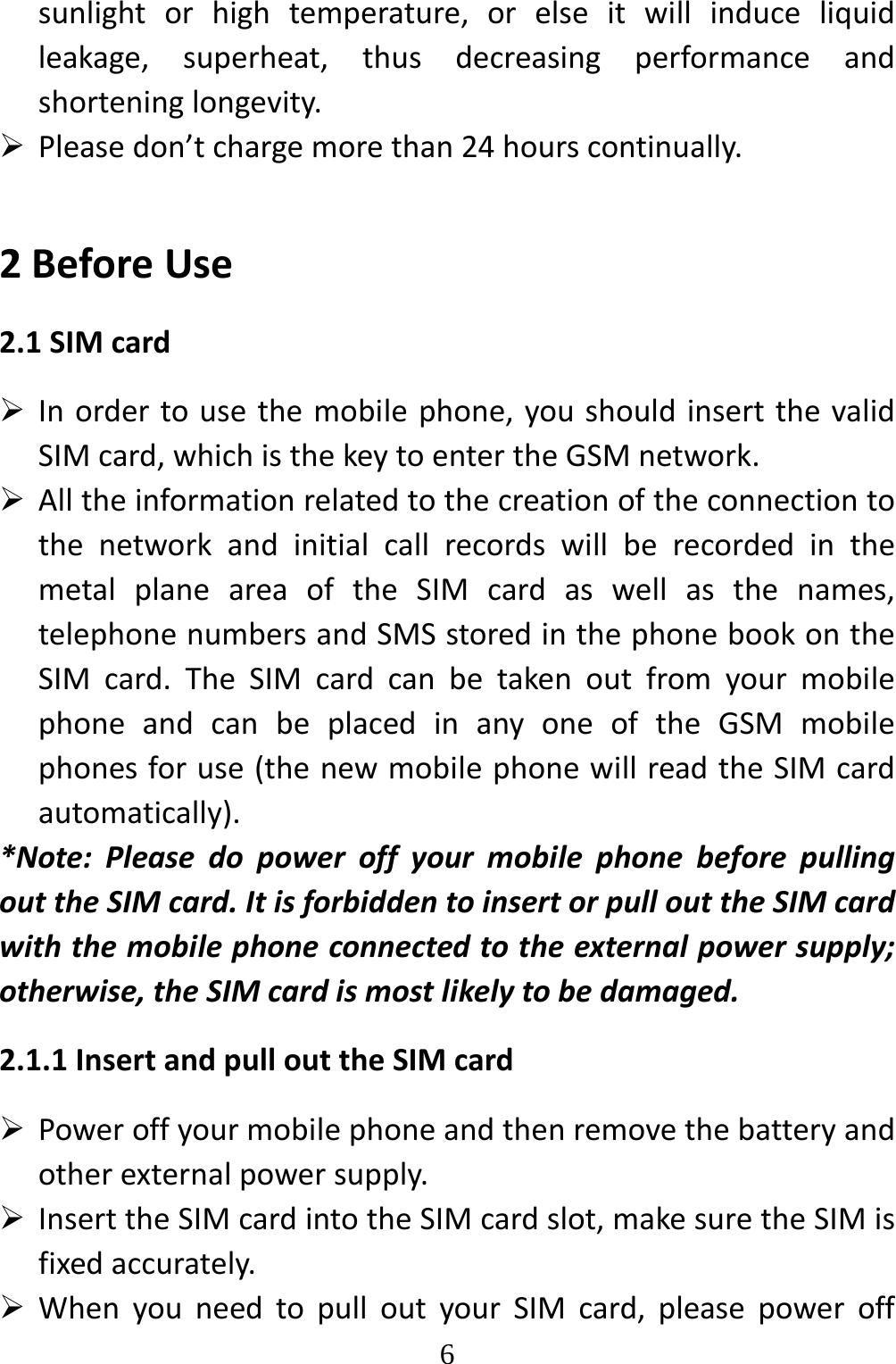   6sunlightorhightemperature,orelseitwillinduceliquidleakage,superheat,thusdecreasingperformanceandshorteninglongevity. Pleasedon’tchargemorethan24hourscontinually.2BeforeUse2.1SIMcard Inordertousethemobilephone,youshouldinsertthevalidSIMcard,whichisthekeytoentertheGSMnetwork. AlltheinformationrelatedtothecreationoftheconnectiontothenetworkandinitialcallrecordswillberecordedinthemetalplaneareaoftheSIMcardaswellasthenames,telephonenumbersandSMSstoredinthephonebookontheSIMcard.TheSIMcardcanbetakenoutfromyourmobilephoneandcanbeplacedinanyoneoftheGSMmobilephonesforuse(thenewmobilephonewillreadtheSIMcardautomatically).*Note:PleasedopoweroffyourmobilephonebeforepullingouttheSIMcard.ItisforbiddentoinsertorpullouttheSIMcardwiththemobilephoneconnectedtotheexternalpowersupply;otherwise,theSIMcardismostlikelytobedamaged.2.1.1InsertandpullouttheSIMcard Poweroffyourmobilephoneandthenremovethebatteryandotherexternalpowersupply. InserttheSIMcardintotheSIMcardslot,makesuretheSIMisfixedaccurately. WhenyouneedtopulloutyourSIMcard,pleasepoweroff
