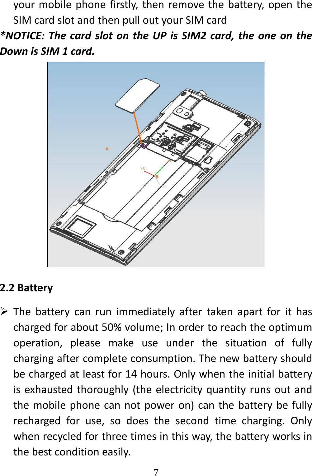   7yourmobilephonefirstly,thenremovethebattery,opentheSIMcardslotandthenpulloutyourSIMcard*NOTICE:ThecardslotontheUPisSIM2card,theoneontheDownisSIM1card.2.2Battery Thebatterycanrunimmediatelyaftertakenapartforithaschargedforabout50%volume;Inordertoreachtheoptimumoperation,pleasemakeuseunderthesituationoffullychargingaftercompleteconsumption.Thenewbatteryshouldbechargedatleastfor14hours.Onlywhentheinitialbatteryisexhaustedthoroughly(theelectricityquantityrunsoutandthemobilephonecannotpoweron)canthebatterybefullyrechargedforuse,sodoesthesecondtimecharging.Onlywhenrecycledforthreetimesinthisway,thebatteryworksinthebestconditioneasily.