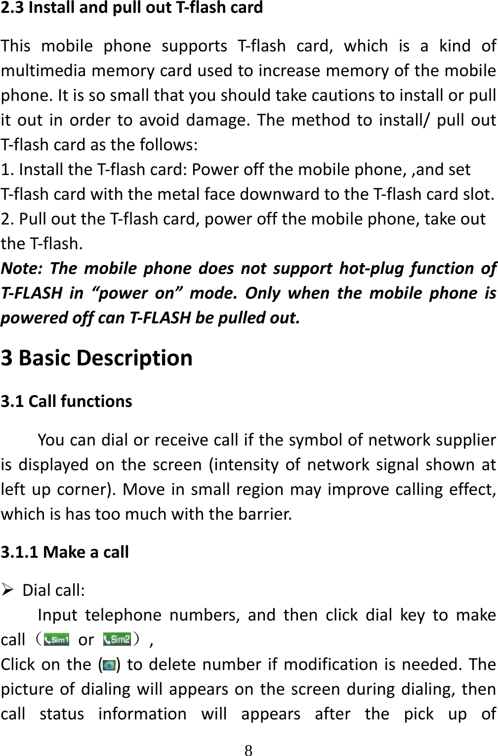   82.3InstallandpulloutT‐flashcardThismobilephonesupportsT‐flashcard,whichisakindofmultimediamemorycardusedtoincreasememoryofthemobilephone.Itissosmallthatyoushouldtakecautionstoinstallorpullitoutinordertoavoiddamage.Themethodtoinstall/pulloutT‐flashcardasthefollows:1.InstalltheT‐flashcard:Poweroffthemobilephone,,andsetT‐flashcardwiththemetalfacedownwardtotheT‐flashcardslot.2.PullouttheT‐flashcard,poweroffthemobilephone,takeouttheT‐flash.Note:Themobilephonedoesnotsupporthot‐plugfunctionofT‐FLASHin“poweron”mode.OnlywhenthemobilephoneispoweredoffcanT‐FLASHbepulledout.3BasicDescription3.1CallfunctionsYoucandialorreceivecallifthesymbolofnetworksupplierisdisplayedonthescreen(intensityofnetworksignalshownatleftupcorner).Moveinsmallregionmayimprovecallingeffect,whichishastoomuchwiththebarrier.3.1.1Makeacall Dialcall:Inputtelephonenumbers,andthenclickdialkeytomakecall（or）,Clickonthe()todeletenumberifmodificationisneeded.Thepictureofdialingwillappearsonthescreenduringdialing,thencallstatusinformationwillappearsafterthepickupof