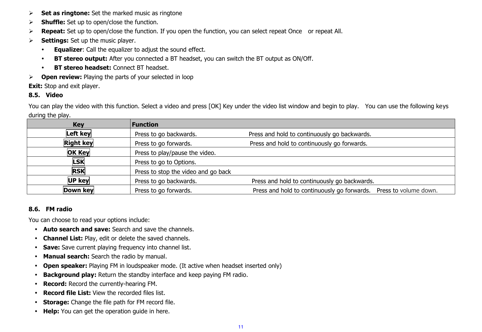 11  Set as ringtone: Set the marked music as ringtone  Shuffle: Set up to open/close the function.  Repeat: Set up to open/close the function. If you open the function, you can select repeat Once    or repeat All.  Settings: Set up the music player.    Equalizer: Call the equalizer to adjust the sound effect.  BT stereo output: After you connected a BT headset, you can switch the BT output as ON/Off.  BT stereo headset: Connect BT headset.  Open review: Playing the parts of your selected in loop Exit: Stop and exit player. 8.5. Video You can play the video with this function. Select a video and press [OK] Key under the video list window and begin to play.    You can use the following keys during the play.     Key Function   Left key Press to go backwards.                                  Press and hold to continuously go backwards.   Right key Press to go forwards.                                      Press and hold to continuously go forwards.     OK Key Press to play/pause the video.         LSK Press to go to Options. RSK Press to stop the video and go back UP key Press to go backwards.                                    Press and hold to continuously go backwards.   Down key Press to go forwards.                                        Press and hold to continuously go forwards.    Press to volume down.  8.6. FM radio You can choose to read your options include:  Auto search and save: Search and save the channels.    Channel List: Play, edit or delete the saved channels.    Save: Save current playing frequency into channel list.    Manual search: Search the radio by manual.    Open speaker: Playing FM in loudspeaker mode. (It active when headset inserted only)  Background play: Return the standby interface and keep paying FM radio.    Record: Record the currently-hearing FM.  Record file List: View the recorded files list.    Storage: Change the file path for FM record file.    Help: You can get the operation guide in here.   