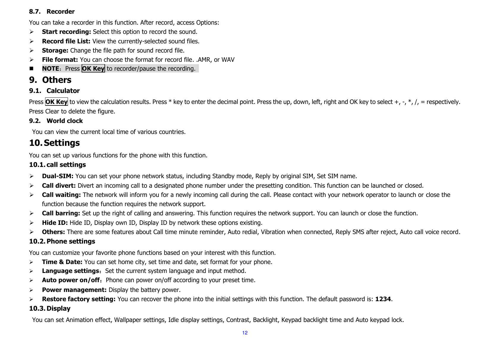  12 8.7. Recorder You can take a recorder in this function. After record, access Options:  Start recording: Select this option to record the sound.  Record file List: View the currently-selected sound files.  Storage: Change the file path for sound record file.    File format: You can choose the format for record file. .AMR, or WAV  NOTE：Press OK Key to recorder/pause the recording.   9. Others 9.1. Calculator Press OK Key to view the calculation results. Press * key to enter the decimal point. Press the up, down, left, right and OK key to select +, -, *, /, = respectively. Press Clear to delete the figure. 9.2. World clock You can view the current local time of various countries. 10. Settings You can set up various functions for the phone with this function. 10.1. call settings  Dual-SIM: You can set your phone network status, including Standby mode, Reply by original SIM, Set SIM name.  Call divert: Divert an incoming call to a designated phone number under the presetting condition. This function can be launched or closed.  Call waiting: The network will inform you for a newly incoming call during the call. Please contact with your network operator to launch or close the function because the function requires the network support.  Call barring: Set up the right of calling and answering. This function requires the network support. You can launch or close the function.  Hide ID: Hide ID, Display own ID, Display ID by network these options existing.  Others: There are some features about Call time minute reminder, Auto redial, Vibration when connected, Reply SMS after reject, Auto call voice record. 10.2. Phone settings   You can customize your favorite phone functions based on your interest with this function.      Time &amp; Date: You can set home city, set time and date, set format for your phone.      Language settings：Set the current system language and input method.  Auto power on/off：Phone can power on/off according to your preset time.  Power management: Display the battery power.  Restore factory setting: You can recover the phone into the initial settings with this function. The default password is: 1234. 10.3. Display You can set Animation effect, Wallpaper settings, Idle display settings, Contrast, Backlight, Keypad backlight time and Auto keypad lock.   