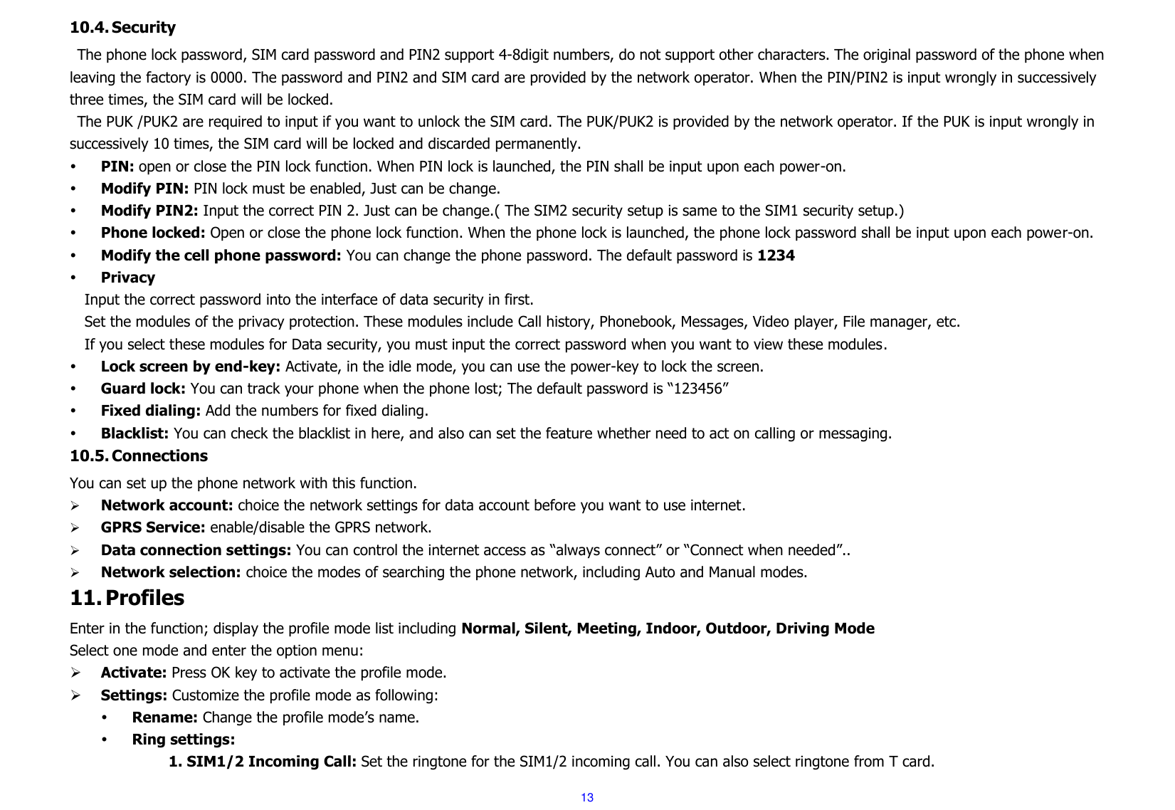  13 10.4. Security The phone lock password, SIM card password and PIN2 support 4-8digit numbers, do not support other characters. The original password of the phone when leaving the factory is 0000. The password and PIN2 and SIM card are provided by the network operator. When the PIN/PIN2 is input wrongly in successively three times, the SIM card will be locked. The PUK /PUK2 are required to input if you want to unlock the SIM card. The PUK/PUK2 is provided by the network operator. If the PUK is input wrongly in successively 10 times, the SIM card will be locked and discarded permanently.    PIN: open or close the PIN lock function. When PIN lock is launched, the PIN shall be input upon each power-on.  Modify PIN: PIN lock must be enabled, Just can be change.  Modify PIN2: Input the correct PIN 2. Just can be change.( The SIM2 security setup is same to the SIM1 security setup.)  Phone locked: Open or close the phone lock function. When the phone lock is launched, the phone lock password shall be input upon each power-on.    Modify the cell phone password: You can change the phone password. The default password is 1234  Privacy Input the correct password into the interface of data security in first.   Set the modules of the privacy protection. These modules include Call history, Phonebook, Messages, Video player, File manager, etc. If you select these modules for Data security, you must input the correct password when you want to view these modules.  Lock screen by end-key: Activate, in the idle mode, you can use the power-key to lock the screen.  Guard lock: You can track your phone when the phone lost; The default password is “123456”  Fixed dialing: Add the numbers for fixed dialing.  Blacklist: You can check the blacklist in here, and also can set the feature whether need to act on calling or messaging. 10.5. Connections You can set up the phone network with this function.         Network account: choice the network settings for data account before you want to use internet.  GPRS Service: enable/disable the GPRS network.  Data connection settings: You can control the internet access as “always connect” or “Connect when needed”..  Network selection: choice the modes of searching the phone network, including Auto and Manual modes. 11. Profiles Enter in the function; display the profile mode list including Normal, Silent, Meeting, Indoor, Outdoor, Driving Mode Select one mode and enter the option menu:    Activate: Press OK key to activate the profile mode.    Settings: Customize the profile mode as following:  Rename: Change the profile mode’s name.  Ring settings: 1. SIM1/2 Incoming Call: Set the ringtone for the SIM1/2 incoming call. You can also select ringtone from T card. 