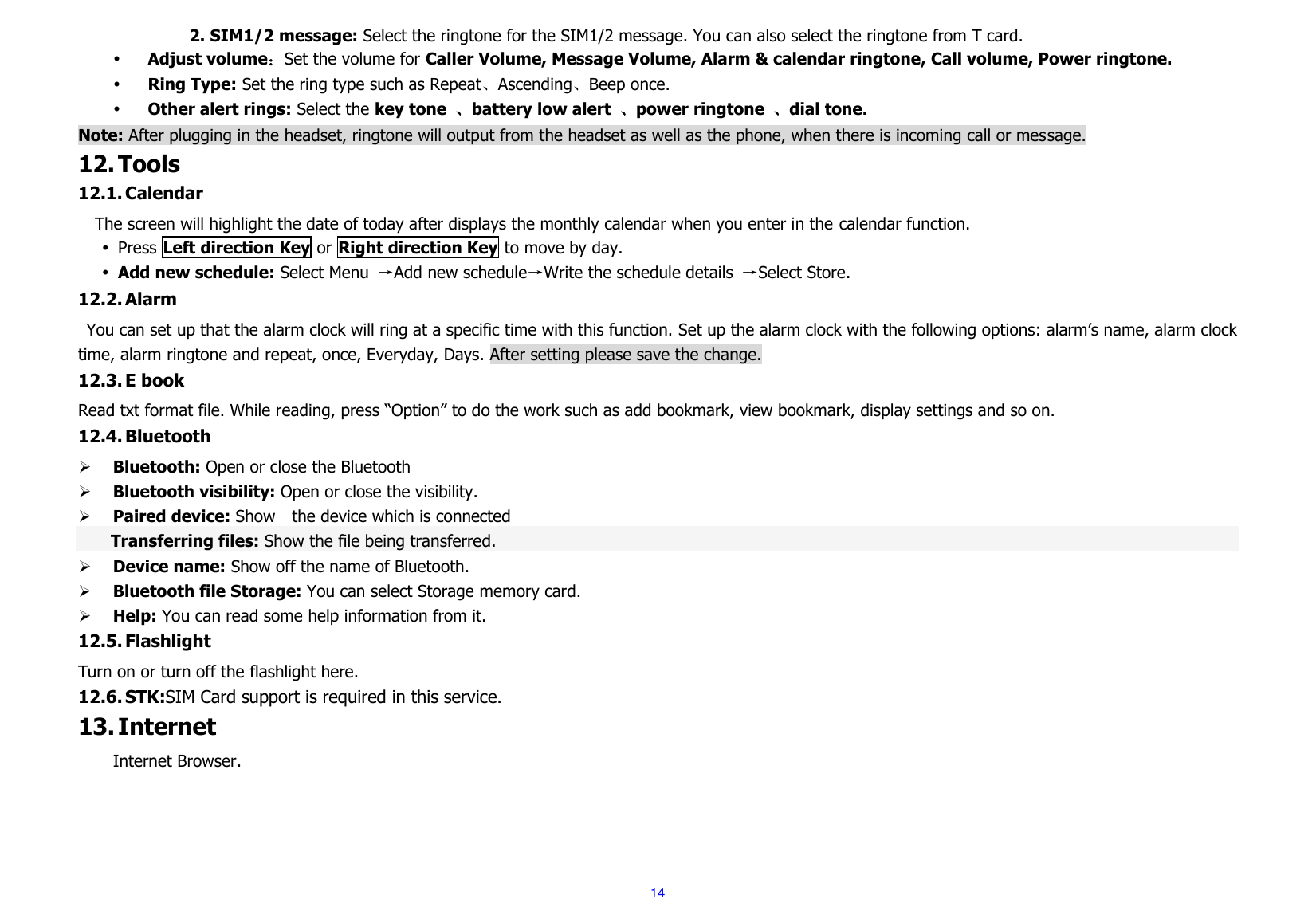  14           2. SIM1/2 message: Select the ringtone for the SIM1/2 message. You can also select the ringtone from T card.  Adjust volume：Set the volume for Caller Volume, Message Volume, Alarm &amp; calendar ringtone, Call volume, Power ringtone.  Ring Type: Set the ring type such as Repeat、Ascending、Beep once.  Other alert rings: Select the key tone  、battery low alert  、power ringtone  、dial tone. Note: After plugging in the headset, ringtone will output from the headset as well as the phone, when there is incoming call or message. 12. Tools 12.1. Calendar   The screen will highlight the date of today after displays the monthly calendar when you enter in the calendar function.    Press Left direction Key or Right direction Key to move by day.  Add new schedule: Select Menu  →Add new schedule→Write the schedule details  →Select Store. 12.2. Alarm You can set up that the alarm clock will ring at a specific time with this function. Set up the alarm clock with the following options: alarm’s name, alarm clock time, alarm ringtone and repeat, once, Everyday, Days. After setting please save the change. 12.3. E book Read txt format file. While reading, press “Option” to do the work such as add bookmark, view bookmark, display settings and so on. 12.4. Bluetooth  Bluetooth: Open or close the Bluetooth  Bluetooth visibility: Open or close the visibility.  Paired device: Show    the device which is connected   Transferring files: Show the file being transferred.  Device name: Show off the name of Bluetooth.  Bluetooth file Storage: You can select Storage memory card.  Help: You can read some help information from it. 12.5. Flashlight Turn on or turn off the flashlight here. 12.6. STK:SIM Card support is required in this service. 13. Internet Internet Browser.   