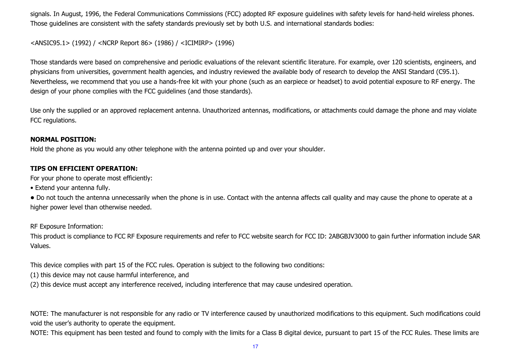  17 signals. In August, 1996, the Federal Communications Commissions (FCC) adopted RF exposure guidelines with safety levels for hand-held wireless phones. Those guidelines are consistent with the safety standards previously set by both U.S. and international standards bodies:  &lt;ANSIC95.1&gt; (1992) / &lt;NCRP Report 86&gt; (1986) / &lt;ICIMIRP&gt; (1996)  Those standards were based on comprehensive and periodic evaluations of the relevant scientific literature. For example, over 120 scientists, engineers, and physicians from universities, government health agencies, and industry reviewed the available body of research to develop the ANSI Standard (C95.1). Nevertheless, we recommend that you use a hands-free kit with your phone (such as an earpiece or headset) to avoid potential exposure to RF energy. The design of your phone complies with the FCC guidelines (and those standards).  Use only the supplied or an approved replacement antenna. Unauthorized antennas, modifications, or attachments could damage the phone and may violate FCC regulations.    NORMAL POSITION:   Hold the phone as you would any other telephone with the antenna pointed up and over your shoulder.  TIPS ON EFFICIENT OPERATION:   For your phone to operate most efficiently: • Extend your antenna fully. • Do not touch the antenna unnecessarily when the phone is in use. Contact with the antenna affects call quality and may cause the phone to operate at a higher power level than otherwise needed.  RF Exposure Information: This product is compliance to FCC RF Exposure requirements and refer to FCC website search for FCC ID: 2ABGBJV3000 to gain further information include SAR Values.    This device complies with part 15 of the FCC rules. Operation is subject to the following two conditions: (1) this device may not cause harmful interference, and (2) this device must accept any interference received, including interference that may cause undesired operation.   NOTE: The manufacturer is not responsible for any radio or TV interference caused by unauthorized modifications to this equipment. Such modifications could void the user’s authority to operate the equipment. NOTE: This equipment has been tested and found to comply with the limits for a Class B digital device, pursuant to part 15 of the FCC Rules. These limits are 