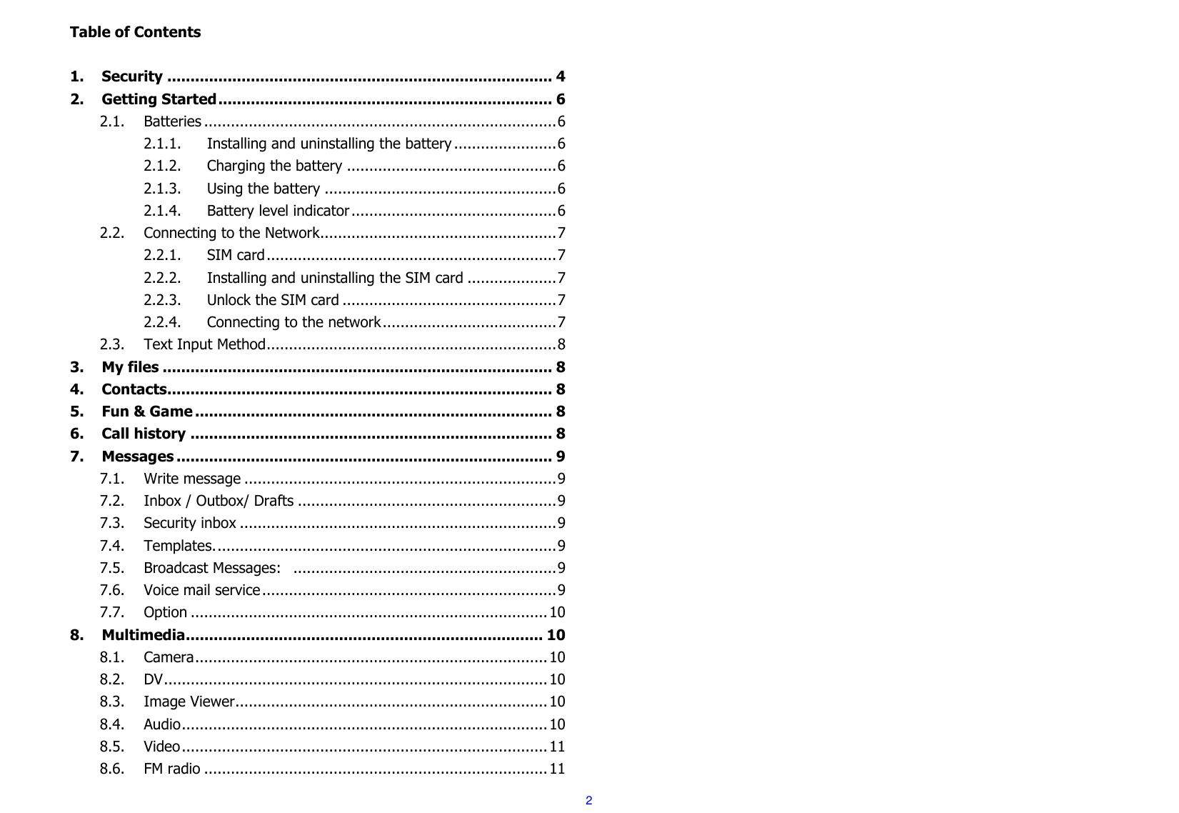  2 Table of Contents  1. Security ................................................................................... 4 2. Getting Started ........................................................................ 6 2.1. Batteries ............................................................................... 6 2.1.1. Installing and uninstalling the battery ....................... 6 2.1.2. Charging the battery ............................................... 6 2.1.3. Using the battery .................................................... 6 2.1.4. Battery level indicator .............................................. 6 2.2. Connecting to the Network..................................................... 7 2.2.1. SIM card ................................................................. 7 2.2.2. Installing and uninstalling the SIM card .................... 7 2.2.3. Unlock the SIM card ................................................ 7 2.2.4. Connecting to the network ....................................... 7 2.3. Text Input Method ................................................................. 8 3. My files .................................................................................... 8 4. Contacts................................................................................... 8 5. Fun &amp; Game ............................................................................. 8 6. Call history .............................................................................. 8 7. Messages ................................................................................. 9 7.1. Write message ...................................................................... 9 7.2. Inbox / Outbox/ Drafts .......................................................... 9 7.3. Security inbox ....................................................................... 9 7.4. Templates. ............................................................................ 9 7.5. Broadcast Messages:   ........................................................... 9 7.6. Voice mail service .................................................................. 9 7.7. Option ................................................................................ 10 8. Multimedia ............................................................................. 10 8.1. Camera ............................................................................... 10 8.2. DV ...................................................................................... 10 8.3. Image Viewer ...................................................................... 10 8.4. Audio .................................................................................. 10 8.5. Video .................................................................................. 11 8.6. FM radio ............................................................................. 11 