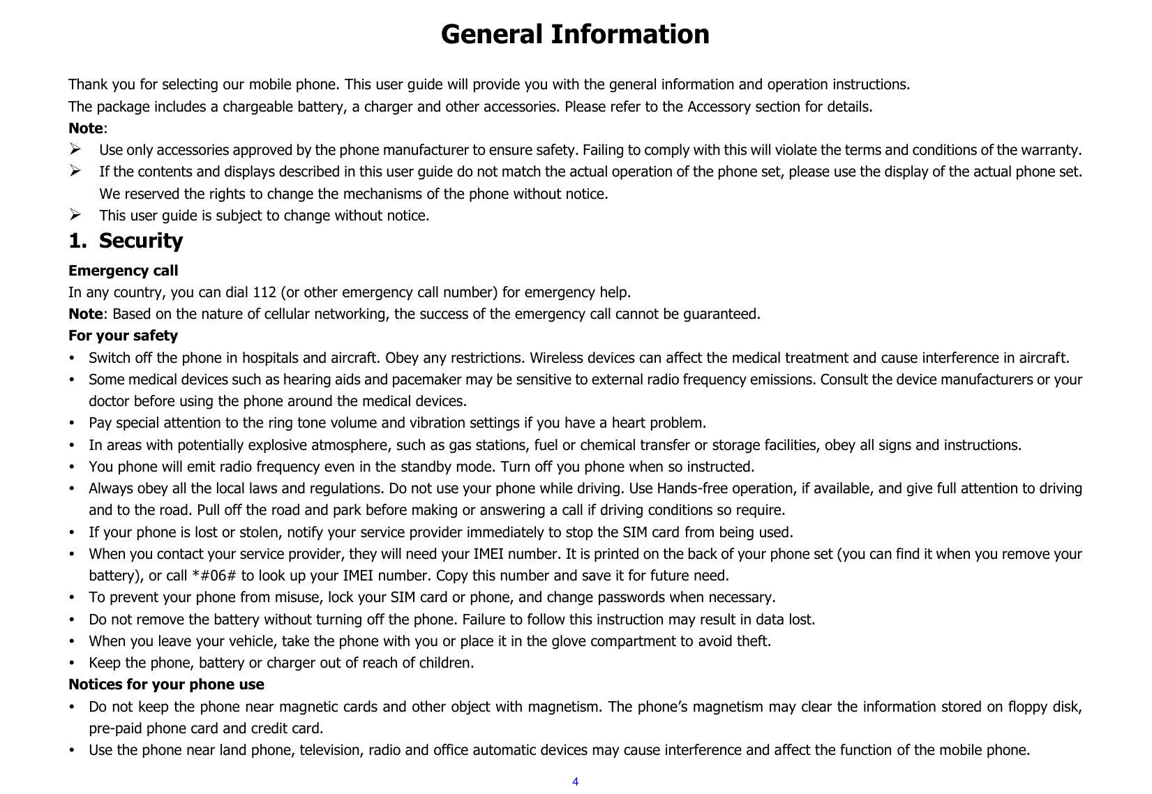  4 General Information  Thank you for selecting our mobile phone. This user guide will provide you with the general information and operation instructions. The package includes a chargeable battery, a charger and other accessories. Please refer to the Accessory section for details. Note:  Use only accessories approved by the phone manufacturer to ensure safety. Failing to comply with this will violate the terms and conditions of the warranty.  If the contents and displays described in this user guide do not match the actual operation of the phone set, please use the display of the actual phone set. We reserved the rights to change the mechanisms of the phone without notice.  This user guide is subject to change without notice. 1. Security Emergency call In any country, you can dial 112 (or other emergency call number) for emergency help. Note: Based on the nature of cellular networking, the success of the emergency call cannot be guaranteed. For your safety  Switch off the phone in hospitals and aircraft. Obey any restrictions. Wireless devices can affect the medical treatment and cause interference in aircraft.  Some medical devices such as hearing aids and pacemaker may be sensitive to external radio frequency emissions. Consult the device manufacturers or your doctor before using the phone around the medical devices.  Pay special attention to the ring tone volume and vibration settings if you have a heart problem.  In areas with potentially explosive atmosphere, such as gas stations, fuel or chemical transfer or storage facilities, obey all signs and instructions.  You phone will emit radio frequency even in the standby mode. Turn off you phone when so instructed.  Always obey all the local laws and regulations. Do not use your phone while driving. Use Hands-free operation, if available, and give full attention to driving and to the road. Pull off the road and park before making or answering a call if driving conditions so require.    If your phone is lost or stolen, notify your service provider immediately to stop the SIM card from being used.    When you contact your service provider, they will need your IMEI number. It is printed on the back of your phone set (you can find it when you remove your battery), or call *#06# to look up your IMEI number. Copy this number and save it for future need.  To prevent your phone from misuse, lock your SIM card or phone, and change passwords when necessary.  Do not remove the battery without turning off the phone. Failure to follow this instruction may result in data lost.  When you leave your vehicle, take the phone with you or place it in the glove compartment to avoid theft.  Keep the phone, battery or charger out of reach of children. Notices for your phone use  Do not keep the phone near magnetic cards and other object with magnetism. The phone’s magnetism may clear the information stored on floppy disk, pre-paid phone card and credit card.  Use the phone near land phone, television, radio and office automatic devices may cause interference and affect the function of the mobile phone. 