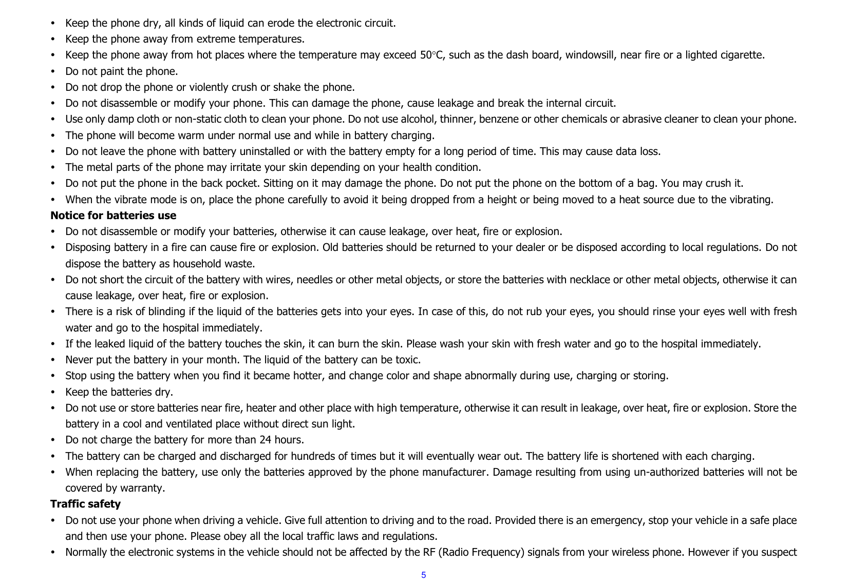  5  Keep the phone dry, all kinds of liquid can erode the electronic circuit.  Keep the phone away from extreme temperatures.  Keep the phone away from hot places where the temperature may exceed 50C, such as the dash board, windowsill, near fire or a lighted cigarette.  Do not paint the phone.  Do not drop the phone or violently crush or shake the phone.  Do not disassemble or modify your phone. This can damage the phone, cause leakage and break the internal circuit.  Use only damp cloth or non-static cloth to clean your phone. Do not use alcohol, thinner, benzene or other chemicals or abrasive cleaner to clean your phone.  The phone will become warm under normal use and while in battery charging.  Do not leave the phone with battery uninstalled or with the battery empty for a long period of time. This may cause data loss.  The metal parts of the phone may irritate your skin depending on your health condition.  Do not put the phone in the back pocket. Sitting on it may damage the phone. Do not put the phone on the bottom of a bag. You may crush it.  When the vibrate mode is on, place the phone carefully to avoid it being dropped from a height or being moved to a heat source due to the vibrating. Notice for batteries use  Do not disassemble or modify your batteries, otherwise it can cause leakage, over heat, fire or explosion.  Disposing battery in a fire can cause fire or explosion. Old batteries should be returned to your dealer or be disposed according to local regulations. Do not dispose the battery as household waste.  Do not short the circuit of the battery with wires, needles or other metal objects, or store the batteries with necklace or other metal objects, otherwise it can cause leakage, over heat, fire or explosion.  There is a risk of blinding if the liquid of the batteries gets into your eyes. In case of this, do not rub your eyes, you should rinse your eyes well with fresh water and go to the hospital immediately.  If the leaked liquid of the battery touches the skin, it can burn the skin. Please wash your skin with fresh water and go to the hospital immediately.  Never put the battery in your month. The liquid of the battery can be toxic.  Stop using the battery when you find it became hotter, and change color and shape abnormally during use, charging or storing.  Keep the batteries dry.  Do not use or store batteries near fire, heater and other place with high temperature, otherwise it can result in leakage, over heat, fire or explosion. Store the battery in a cool and ventilated place without direct sun light.    Do not charge the battery for more than 24 hours.  The battery can be charged and discharged for hundreds of times but it will eventually wear out. The battery life is shortened with each charging.  When replacing the battery, use only the batteries approved by the phone manufacturer. Damage resulting from using un-authorized batteries will not be covered by warranty. Traffic safety  Do not use your phone when driving a vehicle. Give full attention to driving and to the road. Provided there is an emergency, stop your vehicle in a safe place and then use your phone. Please obey all the local traffic laws and regulations.  Normally the electronic systems in the vehicle should not be affected by the RF (Radio Frequency) signals from your wireless phone. However if you suspect 