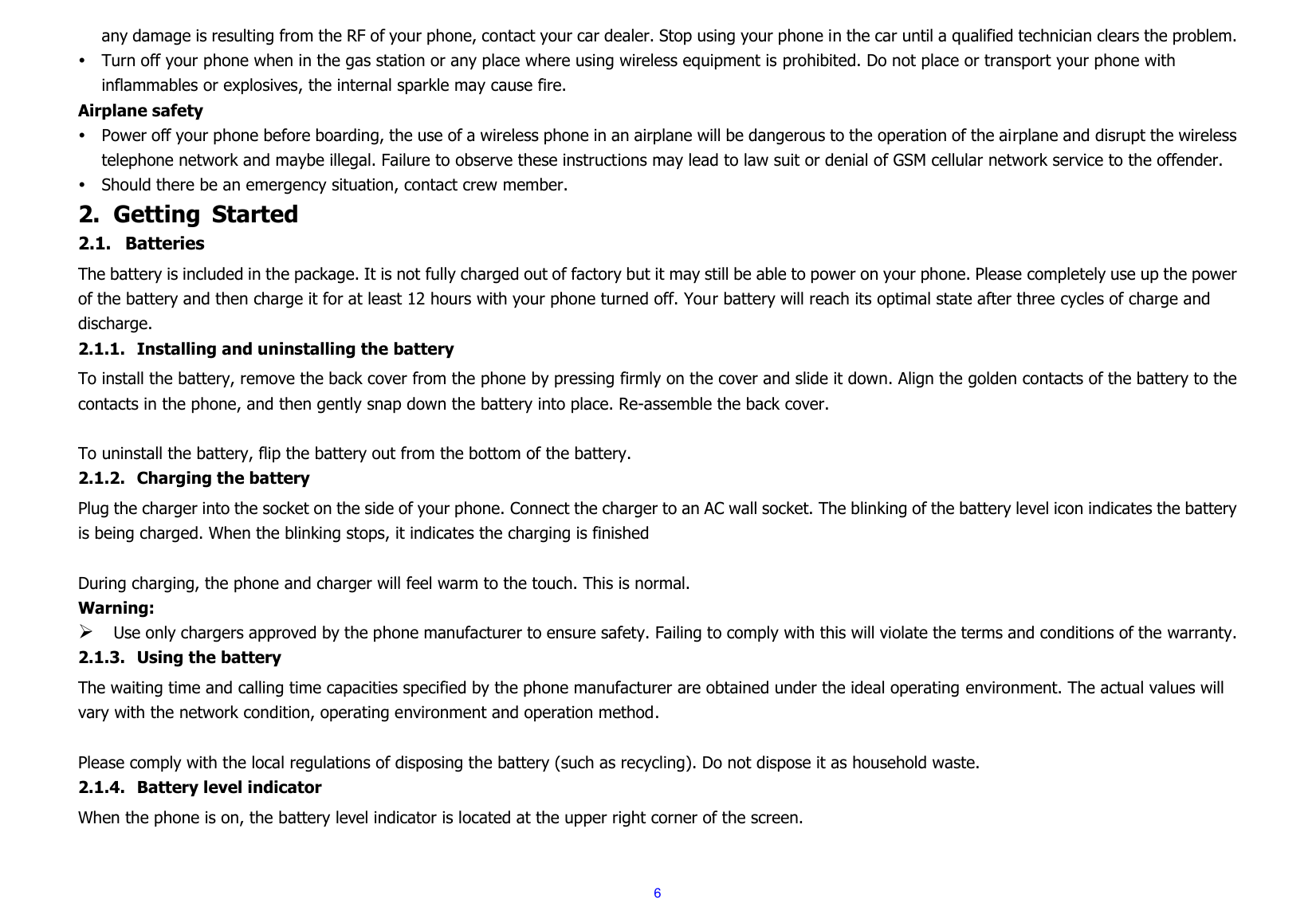  6 any damage is resulting from the RF of your phone, contact your car dealer. Stop using your phone in the car until a qualified technician clears the problem.  Turn off your phone when in the gas station or any place where using wireless equipment is prohibited. Do not place or transport your phone with inflammables or explosives, the internal sparkle may cause fire. Airplane safety  Power off your phone before boarding, the use of a wireless phone in an airplane will be dangerous to the operation of the airplane and disrupt the wireless telephone network and maybe illegal. Failure to observe these instructions may lead to law suit or denial of GSM cellular network service to the offender.  Should there be an emergency situation, contact crew member. 2. Getting  Started 2.1. Batteries The battery is included in the package. It is not fully charged out of factory but it may still be able to power on your phone. Please completely use up the power of the battery and then charge it for at least 12 hours with your phone turned off. Your battery will reach its optimal state after three cycles of charge and discharge. 2.1.1. Installing and uninstalling the battery To install the battery, remove the back cover from the phone by pressing firmly on the cover and slide it down. Align the golden contacts of the battery to the contacts in the phone, and then gently snap down the battery into place. Re-assemble the back cover.  To uninstall the battery, flip the battery out from the bottom of the battery. 2.1.2. Charging the battery Plug the charger into the socket on the side of your phone. Connect the charger to an AC wall socket. The blinking of the battery level icon indicates the battery is being charged. When the blinking stops, it indicates the charging is finished  During charging, the phone and charger will feel warm to the touch. This is normal. Warning:  Use only chargers approved by the phone manufacturer to ensure safety. Failing to comply with this will violate the terms and conditions of the warranty. 2.1.3. Using the battery The waiting time and calling time capacities specified by the phone manufacturer are obtained under the ideal operating environment. The actual values will vary with the network condition, operating environment and operation method.  Please comply with the local regulations of disposing the battery (such as recycling). Do not dispose it as household waste. 2.1.4. Battery level indicator When the phone is on, the battery level indicator is located at the upper right corner of the screen. 