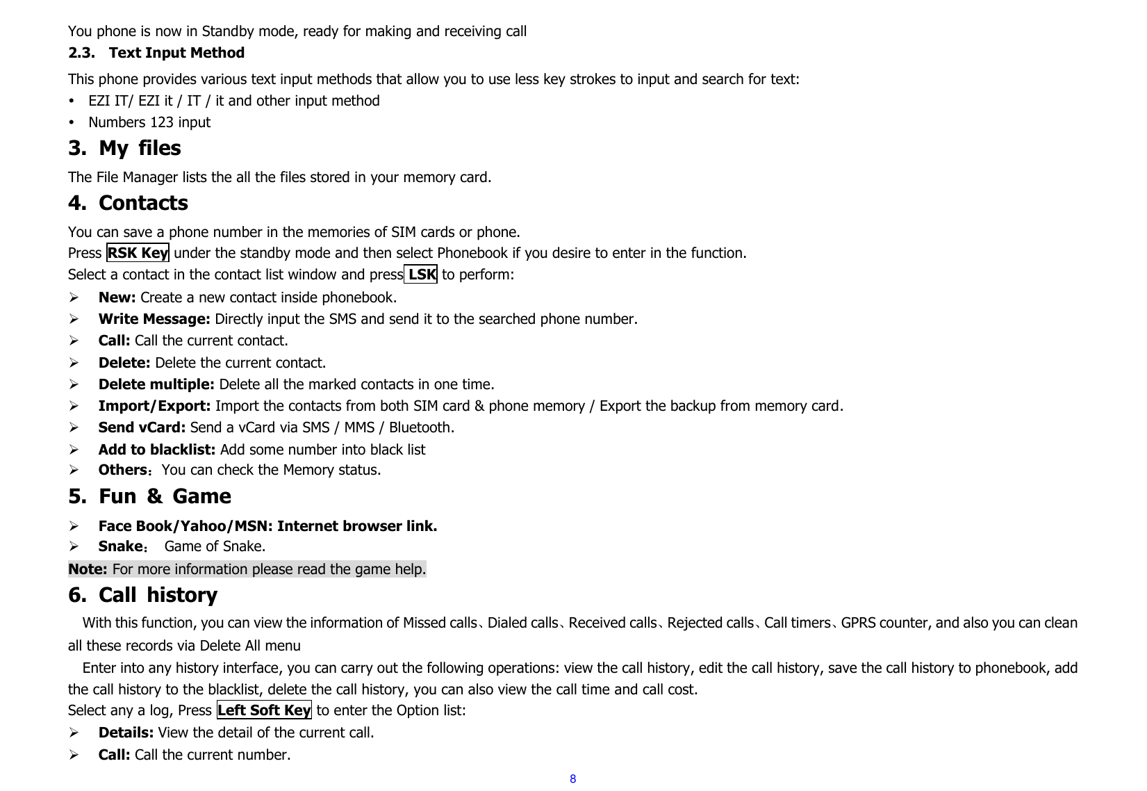  8 You phone is now in Standby mode, ready for making and receiving call2.3. Text Input Method This phone provides various text input methods that allow you to use less key strokes to input and search for text:  EZI IT/ EZI it / IT / it and other input method  Numbers 123 input 3. My  files The File Manager lists the all the files stored in your memory card. 4. Contacts You can save a phone number in the memories of SIM cards or phone. Press RSK Key under the standby mode and then select Phonebook if you desire to enter in the function. Select a contact in the contact list window and press LSK to perform:      New: Create a new contact inside phonebook.  Write Message: Directly input the SMS and send it to the searched phone number.  Call: Call the current contact.  Delete: Delete the current contact.      Delete multiple: Delete all the marked contacts in one time.  Import/Export: Import the contacts from both SIM card &amp; phone memory / Export the backup from memory card.  Send vCard: Send a vCard via SMS / MMS / Bluetooth.  Add to blacklist: Add some number into black list  Others：You can check the Memory status. 5. Fun  &amp;  Game  Face Book/Yahoo/MSN: Internet browser link.  Snake： Game of Snake.   Note: For more information please read the game help. 6. Call  history With this function, you can view the information of Missed calls、Dialed calls、Received calls、Rejected calls、Call timers、GPRS counter, and also you can clean all these records via Delete All menu   Enter into any history interface, you can carry out the following operations: view the call history, edit the call history, save the call history to phonebook, add the call history to the blacklist, delete the call history, you can also view the call time and call cost. Select any a log, Press Left Soft Key to enter the Option list:  Details: View the detail of the current call.  Call: Call the current number. 