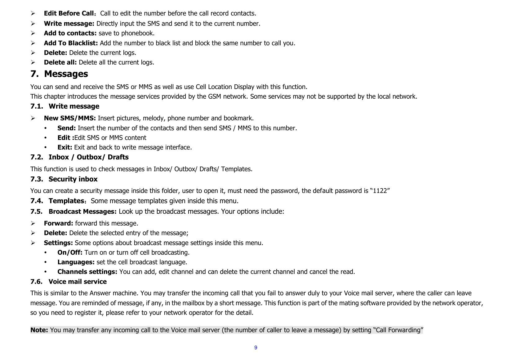 9  Edit Before Call：Call to edit the number before the call record contacts.  Write message: Directly input the SMS and send it to the current number.  Add to contacts: save to phonebook.   Add To Blacklist: Add the number to black list and block the same number to call you.  Delete: Delete the current logs.  Delete all: Delete all the current logs. 7. Messages You can send and receive the SMS or MMS as well as use Cell Location Display with this function.   This chapter introduces the message services provided by the GSM network. Some services may not be supported by the local network. 7.1. Write message    New SMS/MMS: Insert pictures, melody, phone number and bookmark.  Send: Insert the number of the contacts and then send SMS / MMS to this number.  Edit :Edit SMS or MMS content  Exit: Exit and back to write message interface. 7.2. Inbox / Outbox/ Drafts This function is used to check messages in Inbox/ Outbox/ Drafts/ Templates. 7.3. Security inbox You can create a security message inside this folder, user to open it, must need the password, the default password is “1122” 7.4. Templates：Some message templates given inside this menu. 7.5. Broadcast Messages: Look up the broadcast messages. Your options include:  Forward: forward this message.  Delete: Delete the selected entry of the message;  Settings: Some options about broadcast message settings inside this menu.  On/Off: Turn on or turn off cell broadcasting.  Languages: set the cell broadcast language.  Channels settings: You can add, edit channel and can delete the current channel and cancel the read. 7.6. Voice mail service This is similar to the Answer machine. You may transfer the incoming call that you fail to answer duly to your Voice mail server, where the caller can leave message. You are reminded of message, if any, in the mailbox by a short message. This function is part of the mating software provided by the network operator, so you need to register it, please refer to your network operator for the detail.  Note: You may transfer any incoming call to the Voice mail server (the number of caller to leave a message) by setting “Call Forwarding” 