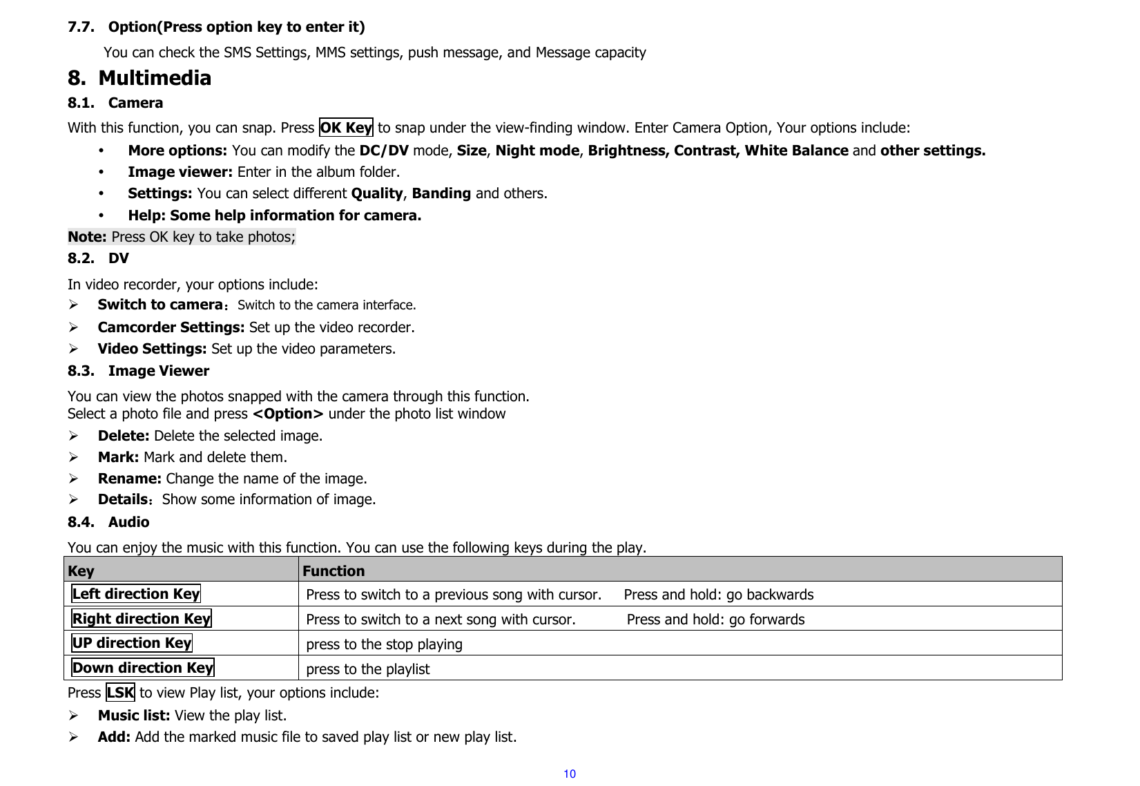  10 7.7. Option(Press option key to enter it)           You can check the SMS Settings, MMS settings, push message, and Message capacity 8. Multimedia 8.1. Camera With this function, you can snap. Press OK Key to snap under the view-finding window. Enter Camera Option, Your options include:  More options: You can modify the DC/DV mode, Size, Night mode, Brightness, Contrast, White Balance and other settings.  Image viewer: Enter in the album folder.  Settings: You can select different Quality, Banding and others.  Help: Some help information for camera. Note: Press OK key to take photos; 8.2. DV In video recorder, your options include:  Switch to camera：Switch to the camera interface.  Camcorder Settings: Set up the video recorder.      Video Settings: Set up the video parameters.     8.3. Image Viewer You can view the photos snapped with the camera through this function.     Select a photo file and press &lt;Option&gt; under the photo list window  Delete: Delete the selected image.  Mark: Mark and delete them.  Rename: Change the name of the image.  Details：Show some information of image. 8.4. Audio You can enjoy the music with this function. You can use the following keys during the play.   Key Function Left direction Key Press to switch to a previous song with cursor.    Press and hold: go backwards Right direction Key Press to switch to a next song with cursor.              Press and hold: go forwards UP direction Key press to the stop playing Down direction Key press to the playlist Press LSK to view Play list, your options include:    Music list: View the play list.  Add: Add the marked music file to saved play list or new play list. 