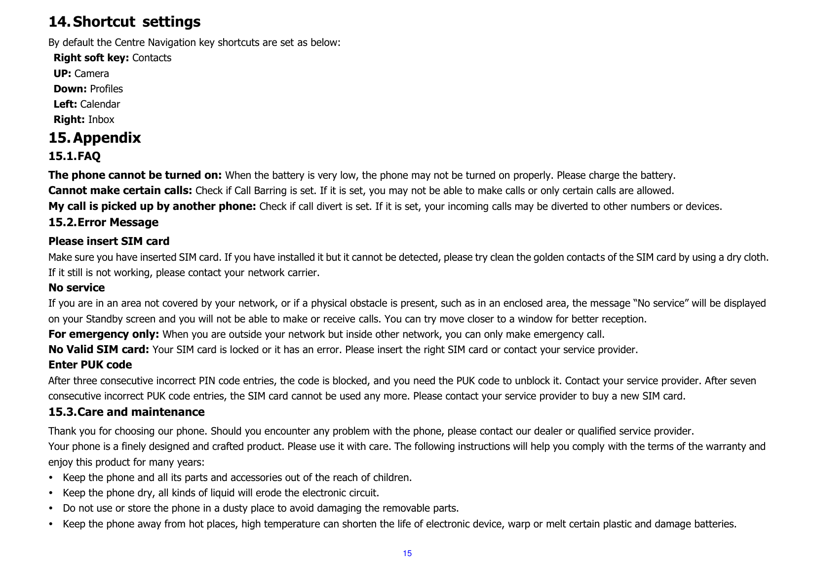  15 14. Shortcut  settings By default the Centre Navigation key shortcuts are set as below: Right soft key: Contacts UP: Camera Down: Profiles Left: Calendar Right: Inbox 15. Appendix 15.1. FAQ The phone cannot be turned on: When the battery is very low, the phone may not be turned on properly. Please charge the battery. Cannot make certain calls: Check if Call Barring is set. If it is set, you may not be able to make calls or only certain calls are allowed. My call is picked up by another phone: Check if call divert is set. If it is set, your incoming calls may be diverted to other numbers or devices. 15.2. Error Message Please insert SIM card Make sure you have inserted SIM card. If you have installed it but it cannot be detected, please try clean the golden contacts of the SIM card by using a dry cloth. If it still is not working, please contact your network carrier. No service If you are in an area not covered by your network, or if a physical obstacle is present, such as in an enclosed area, the message “No service” will be displayed on your Standby screen and you will not be able to make or receive calls. You can try move closer to a window for better reception. For emergency only: When you are outside your network but inside other network, you can only make emergency call. No Valid SIM card: Your SIM card is locked or it has an error. Please insert the right SIM card or contact your service provider. Enter PUK code After three consecutive incorrect PIN code entries, the code is blocked, and you need the PUK code to unblock it. Contact your service provider. After seven consecutive incorrect PUK code entries, the SIM card cannot be used any more. Please contact your service provider to buy a new SIM card. 15.3. Care and maintenance   Thank you for choosing our phone. Should you encounter any problem with the phone, please contact our dealer or qualified service provider. Your phone is a finely designed and crafted product. Please use it with care. The following instructions will help you comply with the terms of the warranty and enjoy this product for many years:  Keep the phone and all its parts and accessories out of the reach of children.  Keep the phone dry, all kinds of liquid will erode the electronic circuit.  Do not use or store the phone in a dusty place to avoid damaging the removable parts.  Keep the phone away from hot places, high temperature can shorten the life of electronic device, warp or melt certain plastic and damage batteries. 