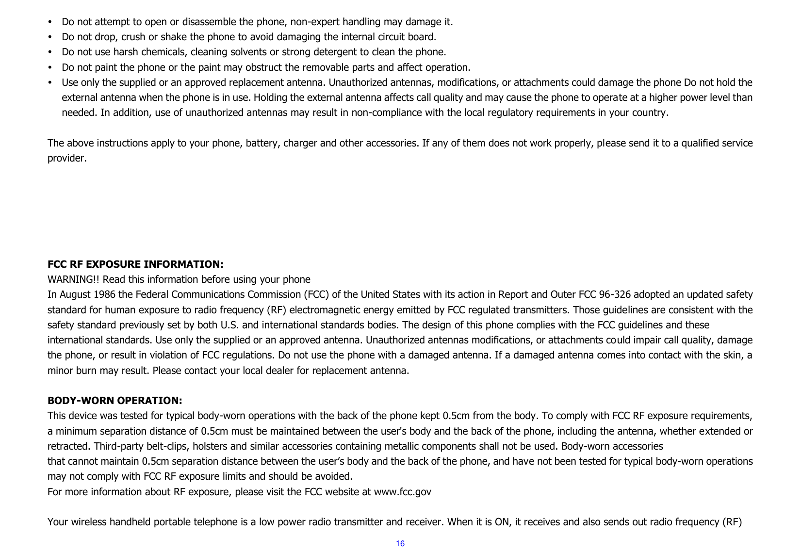  16  Do not attempt to open or disassemble the phone, non-expert handling may damage it.  Do not drop, crush or shake the phone to avoid damaging the internal circuit board.  Do not use harsh chemicals, cleaning solvents or strong detergent to clean the phone.  Do not paint the phone or the paint may obstruct the removable parts and affect operation.  Use only the supplied or an approved replacement antenna. Unauthorized antennas, modifications, or attachments could damage the phone Do not hold the external antenna when the phone is in use. Holding the external antenna affects call quality and may cause the phone to operate at a higher power level than needed. In addition, use of unauthorized antennas may result in non-compliance with the local regulatory requirements in your country.  The above instructions apply to your phone, battery, charger and other accessories. If any of them does not work properly, please send it to a qualified service provider.         FCC RF EXPOSURE INFORMATION: WARNING!! Read this information before using your phone In August 1986 the Federal Communications Commission (FCC) of the United States with its action in Report and Outer FCC 96-326 adopted an updated safety standard for human exposure to radio frequency (RF) electromagnetic energy emitted by FCC regulated transmitters. Those guidelines are consistent with the safety standard previously set by both U.S. and international standards bodies. The design of this phone complies with the FCC guidelines and these international standards. Use only the supplied or an approved antenna. Unauthorized antennas modifications, or attachments could impair call quality, damage the phone, or result in violation of FCC regulations. Do not use the phone with a damaged antenna. If a damaged antenna comes into contact with the skin, a minor burn may result. Please contact your local dealer for replacement antenna.  BODY-WORN OPERATION: This device was tested for typical body-worn operations with the back of the phone kept 0.5cm from the body. To comply with FCC RF exposure requirements, a minimum separation distance of 0.5cm must be maintained between the user&apos;s body and the back of the phone, including the antenna, whether extended or retracted. Third-party belt-clips, holsters and similar accessories containing metallic components shall not be used. Body-worn accessories that cannot maintain 0.5cm separation distance between the user’s body and the back of the phone, and have not been tested for typical body-worn operations may not comply with FCC RF exposure limits and should be avoided. For more information about RF exposure, please visit the FCC website at www.fcc.gov  Your wireless handheld portable telephone is a low power radio transmitter and receiver. When it is ON, it receives and also sends out radio frequency (RF) 