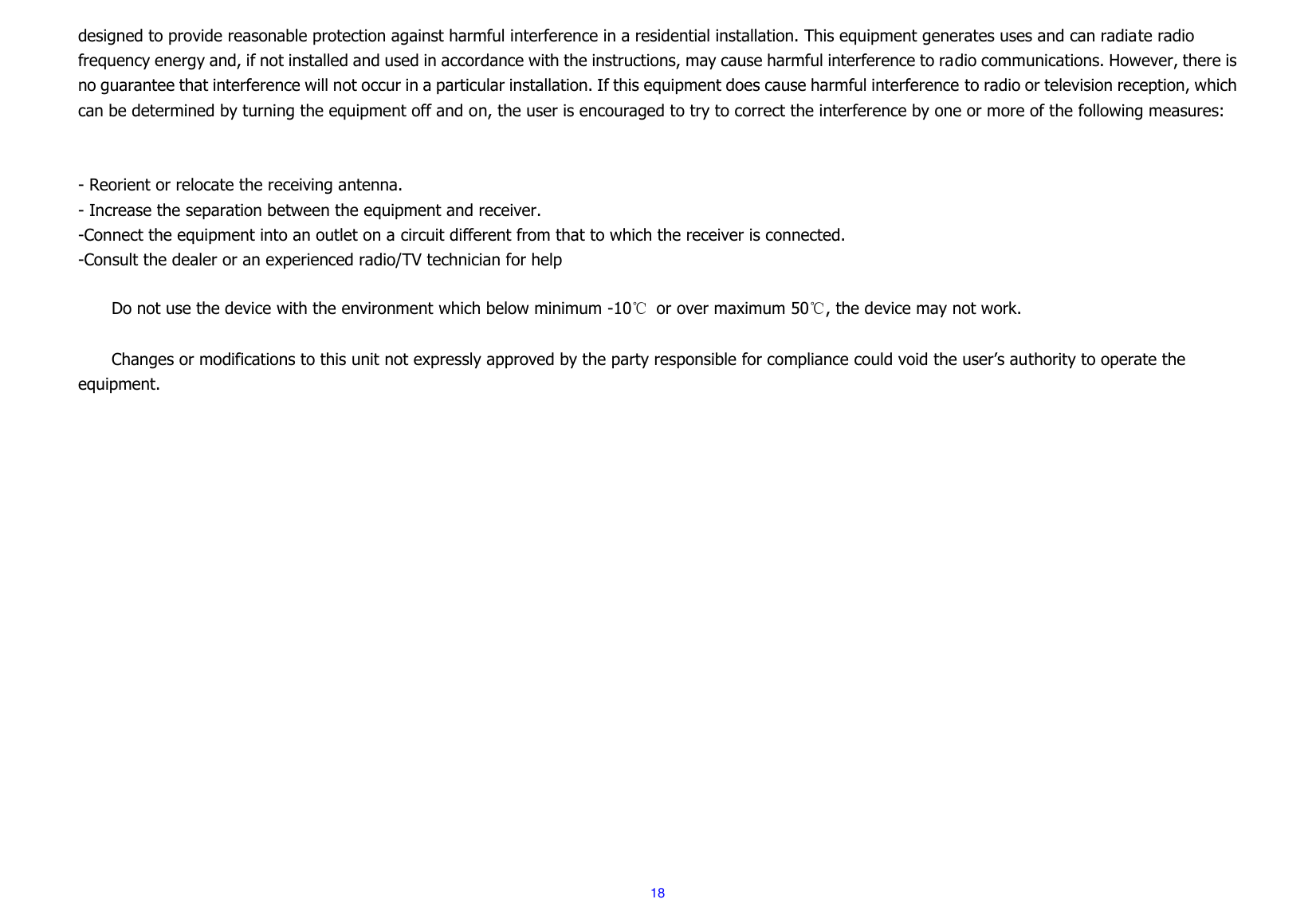  18 designed to provide reasonable protection against harmful interference in a residential installation. This equipment generates uses and can radiate radio frequency energy and, if not installed and used in accordance with the instructions, may cause harmful interference to radio communications. However, there is no guarantee that interference will not occur in a particular installation. If this equipment does cause harmful interference to radio or television reception, which can be determined by turning the equipment off and on, the user is encouraged to try to correct the interference by one or more of the following measures:   - Reorient or relocate the receiving antenna. - Increase the separation between the equipment and receiver. -Connect the equipment into an outlet on a circuit different from that to which the receiver is connected. -Consult the dealer or an experienced radio/TV technician for help      Do not use the device with the environment which below minimum -10℃  or over maximum 50℃, the device may not work.      Changes or modifications to this unit not expressly approved by the party responsible for compliance could void the user’s authority to operate the equipment.  