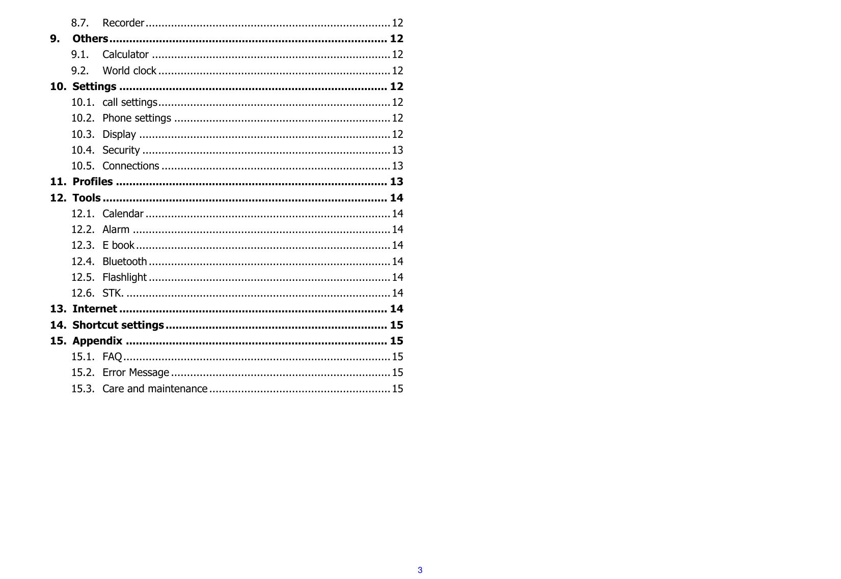  3 8.7. Recorder ............................................................................. 12 9. Others .................................................................................... 12 9.1. Calculator ........................................................................... 12 9.2. World clock ......................................................................... 12 10. Settings ................................................................................. 12 10.1. call settings ......................................................................... 12 10.2. Phone settings .................................................................... 12 10.3. Display ............................................................................... 12 10.4. Security .............................................................................. 13 10.5. Connections ........................................................................ 13 11. Profiles .................................................................................. 13 12. Tools ...................................................................................... 14 12.1. Calendar ............................................................................. 14 12.2. Alarm ................................................................................. 14 12.3. E book ................................................................................ 14 12.4. Bluetooth ............................................................................ 14 12.5. Flashlight ............................................................................ 14 12.6. STK. ................................................................................... 14 13. Internet ................................................................................. 14 14. Shortcut settings ................................................................... 15 15. Appendix ............................................................................... 15 15.1. FAQ .................................................................................... 15 15.2. Error Message ..................................................................... 15 15.3. Care and maintenance ......................................................... 15          