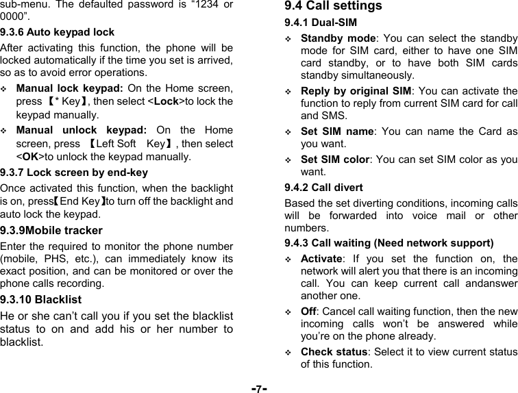  -7- sub-menu. The defaulted password is “1234 or 0000”.  9.3.6 Auto keypad lock After activating this function, the phone will be locked automatically if the time you set is arrived, so as to avoid error operations.  Manual lock keypad: On the Home screen, press 【* Key】, then select &lt;Lock&gt;to lock the keypad manually.  Manual unlock keypad: On the Home screen, press  【Left Soft    Key】, then select &lt;OK&gt;to unlock the keypad manually. 9.3.7 Lock screen by end-key Once activated this function, when the backlight is on, press【End Key】to turn off the backlight and auto lock the keypad. 9.3.9Mobile tracker Enter the required to monitor the phone number (mobile, PHS, etc.), can immediately know its exact position, and can be monitored or over the phone calls recording. 9.3.10 Blacklist He or she can’t call you if you set the blacklist status to on and add his or her number to blacklist. 9.4 Call settings 9.4.1 Dual-SIM  Standby mode: You can select the standby mode for SIM card, either to have one SIM card standby, or to have both SIM cards standby simultaneously.  Reply by original SIM: You can activate the function to reply from current SIM card for call and SMS.  Set SIM name: You can name the Card as you want.  Set SIM color: You can set SIM color as you want. 9.4.2 Call divert Based the set diverting conditions, incoming calls will be forwarded into voice mail or other numbers. 9.4.3 Call waiting (Need network support)  Activate: If you set the function on, the network will alert you that there is an incoming call. You can keep current call andanswer another one.  Off: Cancel call waiting function, then the new incoming calls won’t be answered while you’re on the phone already.  Check status: Select it to view current status of this function. 