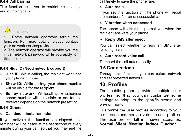  -8- 9.4.4 Call barring This function helps you to restrict the incoming and outgoing calls.      Caution： 1．Some network operators forbid the function. For more details, please contact your network serviceprovider. 2. The network operator will provide you the initial network password while you apply for this service.  9.4.5 Hide ID (Need network support)  Hide ID: While calling, the recipient won’t see your phone number.  Show ID: While calling, your phone number will be visible for the recipient.  Set by network: Whilecalling, whetheryour phone number will be visible or not for the receiver depends on the network presetting. 9.4.6 Others  Call time minute reminder If you activate the function, an elapsed time reminder will be heard at the set second of every minute during your call, so that you may end the call timely to save the phone fare.  Auto redial If you set this function on, the phone will redial the number after an unsuccessful call.  Vibration when connected The phone will vibrate to prompt you when the recipient answers your phone.  Reply SMS after reject You can select whether to reply an SMS after rejecting a call.  Auto record voice call   To record the call automatically. 9.5 Connections Through this function, you can select network and set preferred network. 10. Profiles The mobile phone provides multiple user profiles, so that you can customize some settings to adapt to the specific events and environments.  Customize the user profiles according to your preference and then activate the user profiles. The user profiles fall into seven scenarios: Normal, Silent, Meeting, Indoor, Outdoor 