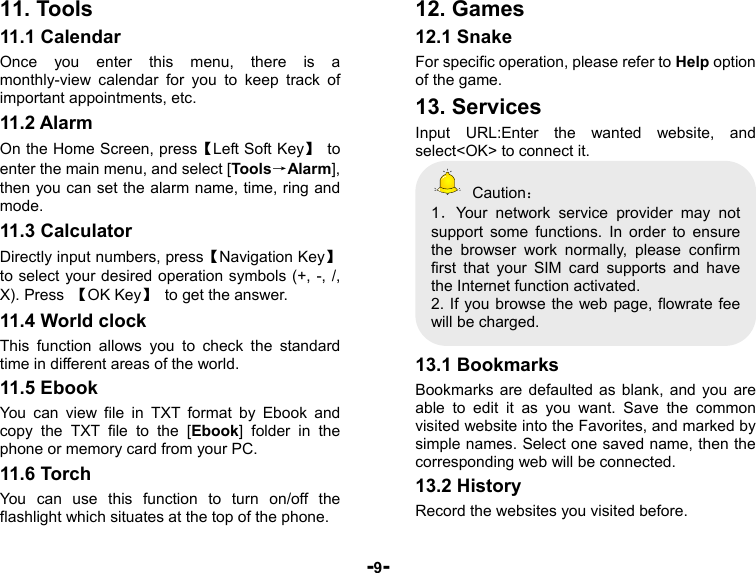  -9- 11. Tools 11.1 Calendar Once you enter this menu, there is a monthly-view calendar for you to keep track of important appointments, etc.   11.2 Alarm On the Home Screen, press【Left Soft Key】 to enter the main menu, and select [Tools→Alarm], then you can set the alarm name, time, ring and mode. 11.3 Calculator Directly input numbers, press【Navigation Key】 to select your desired operation symbols (+, -, /, X). Press  【OK Key】  to get the answer. 11.4 World clock This function allows you to check the standard time in different areas of the world. 11.5 Ebook You can view file in TXT format by Ebook and copy the TXT file to the [Ebook] folder in the phone or memory card from your PC. 11.6 Torch You can use this function to turn on/off the flashlight which situates at the top of the phone. 12. Games 12.1 Snake For specific operation, please refer to Help option of the game. 13. Services Input URL:Enter the wanted website, and select&lt;OK&gt; to connect it.  Caution： 1．Your network service provider may not support some functions. In order to ensure the browser work normally, please confirm first that your SIM card supports and have the Internet function activated. 2. If you browse the web page, flowrate fee will be charged.  13.1 Bookmarks Bookmarks are defaulted as blank, and you are able to edit it as you want. Save the common visited website into the Favorites, and marked by simple names. Select one saved name, then the corresponding web will be connected.   13.2 History Record the websites you visited before. 