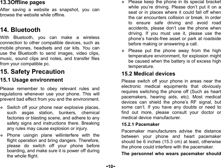  -10- 13.3Offline pages After saving a website as snapshot, you can browse the website while offline.  14. Bluetooth With Bluetooth, you can make a wireless connection to other compatible devices, such as mobile phones, headsets and car kits. You can use the Bluetooth to send images, video clips, music, sound clips and notes, and transfer files from your compatible pc. 15. Safety Precaution 15.1 Usage environment Please remember to obey relevant rules and regulations whenever use your phone. This will prevent bad effect from you and the environment.  Switch off your phone near explosive places, such asgas station, bunkers, chemical factories or blasting scene, and adhere to any safety signs and instructions there. Breaking any rules may cause explosion or injury.  Phone usingin plane willinterfere with the flight operation and bring dangers. Therefore,   please do switch off your phone before boarding, and make sure it is power off during the whole flight.    Please keep the phone in its special bracket while you’re driving. Please don’t put it on a seat or in places where it could fall off when the car encounters collision or break. In order to ensure safe driving and avoid road accidents, please don’t use the phone when driving. If you must use it, please use the phone’s hands-free asset or park at roadside before making or answering a call.  Please put the phone away from the high temperature environment, for explosion might be caused when the battery is of excess high temperature. 15.2 Medical devices Please switch off your phone in areas near the electronic medical equipments that obviously requires switching the phone off (Such as heart pacemakers, hearing aids, etc). Most medical devices can shield the phone’s RF signal, but some can’t. If you have any doubts or need to find out more, please consult your doctor or medical device manufacturer. 15.2.1 Pacemaker Pacemaker manufacturers advise the distance between your phone and heart pacemaker should be 6 inches (15.3 cm) at least, otherwise the phone could interfere with the pacemaker. The personnel who wears pacemaker should 