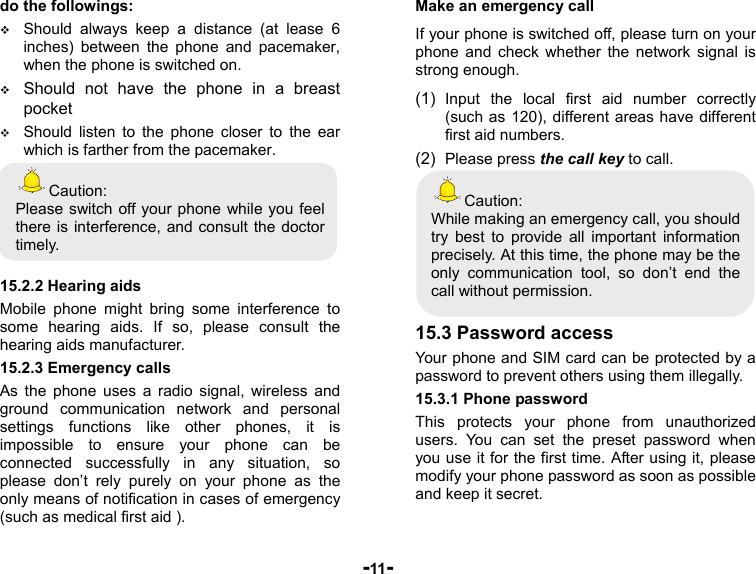  -11- do the followings:  Should always keep a distance (at lease 6 inches) between the phone and pacemaker, when the phone is switched on.  Should not have the phone in a breast pocket  Should listen to the phone closer to the ear which is farther from the pacemaker. Caution: Please switch off your phone while you feel there is interference, and consult the doctor timely.  15.2.2 Hearing aids Mobile phone might bring some interference to some hearing aids. If so, please consult the hearing aids manufacturer. 15.2.3 Emergency calls As the phone uses a radio signal, wireless and ground communication network and personal settings functions like other phones, it is impossible to ensure your phone can be connected successfully in any situation, so please don’t rely purely on your phone as the only means of notification in cases of emergency (such as medical first aid ). Make an emergency call If your phone is switched off, please turn on your phone and check whether the network signal is strong enough. (1)  Input the local first aid number correctly (such as 120), different areas have different first aid numbers. (2)  Please press the call key to call. Caution: While making an emergency call, you should try best to provide all important information precisely. At this time, the phone may be the only communication tool, so don’t end the call without permission.  15.3 Password access Your phone and SIM card can be protected by a password to prevent others using them illegally. 15.3.1 Phone password This protects your phone from unauthorized users. You can set the preset password when you use it for the first time. After using it, please modify your phone password as soon as possible and keep it secret. 