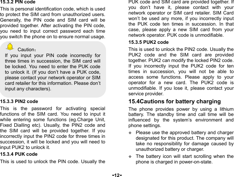  -12- 15.3.2 PIN code This is personal identification code, which is used to protect the SIM card from unauthorized users. Generally, the PIN code and SIM card will be provided together. After activating the PIN code, you need to input correct password each time you switch the phone on to ensure normal usage.  Caution： If you input your PIN code incorrectly for three times in succession, the SIM card will be locked. You need to enter the PUK code to unlock it. (If you don’t have a PUK code, please contact your network operator or SIM card retailer for this information. Please don’t input any characters).  15.3.3 PIN2 code This is the password for activating special functions of the SIM card. You need to input it while entering some functions (eg.Charge Unit, Fixed Dialling etc). Usually, the PIN2 code and the SIM card will be provided together. If you incorrectly input the PIN2 code for three times in succession, it will be locked and you will need to input PUK2 to unlock it. 15.3.4 PUK code This is used to unlock the PIN code. Usually the PUK code and SIM card are provided together. If you don’t have it, please contact with your network operator or SIM card retailer. SIM Card won’t be used any more, if you incorrectly input the PUK code ten times in succession. In that case, please apply a new SIM card from your network operator. PUK code is unmodifiable. 15.3.5 PUK2 code This is used to unlock the PIN2 code. Usually the PUK2 code and the SIM card are provided together. PUK2 can modify the locked PIN2 code. If you incorrectly input the PUK2 code for ten times in succession, you will not be able to access some functions. Please apply to your operator for a new card. The PUK2 code is unmodifiable. If you lose it, please contact your service provider. 15.4Cautions for battery charging The phone provides power by using a lithium battery. The standby time and call time will be influenced by the system’s environment and phone settings.  Please use the approved battery and charger designated for this product. The company will take no responsibility for damage caused by unauthorized battery or charger.  The battery icon will start scrolling when the phone is charged in power-on-state. 