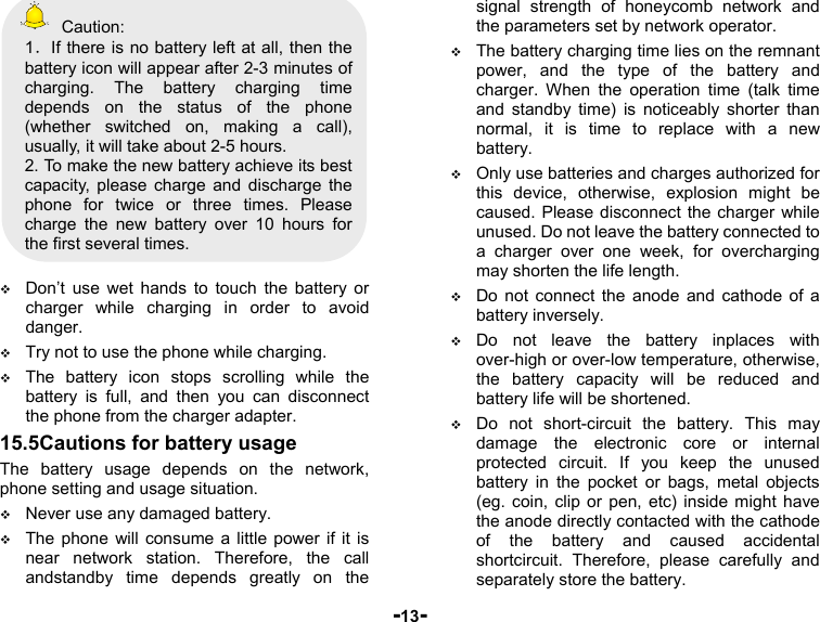  -13-  Caution: 1．If there is no battery left at all, then the battery icon will appear after 2-3 minutes of charging. The battery charging time depends on the status of the phone (whether switched on, making a call), usually, it will take about 2-5 hours.   2. To make the new battery achieve its best capacity, please charge and discharge the phone for twice or three times. Please charge the new battery over 10 hours for the first several times.   Don’t use wet hands to touch the battery or charger while charging in order to avoid danger.  Try not to use the phone while charging.  The battery icon stops scrolling while the battery is full, and then you can disconnect the phone from the charger adapter. 15.5Cautions for battery usage The battery usage depends on the network, phone setting and usage situation.    Never use any damaged battery.  The phone will consume a little power if it is near network station. Therefore, the call andstandby time depends greatly on the signal strength of honeycomb network and the parameters set by network operator.  The battery charging time lies on the remnant power, and the type of the battery and charger. When the operation time (talk time and standby time) is noticeably shorter than normal, it is time to replace with a new battery.  Only use batteries and charges authorized for this device, otherwise, explosion might be caused. Please disconnect the charger while unused. Do not leave the battery connected to a charger over one week, for overcharging may shorten the life length.  Do not connect the anode and cathode of a battery inversely.  Do not leave the battery inplaces with over-high or over-low temperature, otherwise, the battery capacity will be reduced and battery life will be shortened.    Do not short-circuit the battery. This may damage the electronic core or internal protected circuit. If you keep the unused battery in the pocket or bags, metal objects (eg. coin, clip or pen, etc) inside might have the anode directly contacted with the cathode of the battery and caused accidental shortcircuit. Therefore, please carefully and separately store the battery. 