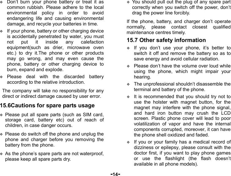  -14-  Don’t burn your phone battery or treat it as common rubbish. Please adhere to the local environmental policy in order to avoid endangering life and causing environmental damage, and recycle your batteries in time.  If your phone, battery or other charging device is accidentally penetrated by water, you must not put it inside any calefaction equipment(such as drier, microwave oven etc.) to dry it.The phone or other products may go wrong, and may even cause the phone, battery or other charging device to burn, expand and explode.  Please deal with the discarded battery according to the relative introduction. The company will take no responsibility for any direct or indirect damage caused by user error. 15.6Cautions for spare parts usage  Please put all spare parts (such as SIM card, storage card, battery etc) out of reach of children, in case danger occurs.  Please do switch off the phone and unplug the phone and charger before you removing the battery from the phone.  As the phone’s spare parts are not waterproof, please keep all spare parts dry.  You should pull out the plug of any spare part correctly when you switch off the power, don’t drag the power line forcibly. If the phone, battery, and charger don’t operate normally, please contact closest qualified maintenance centres timely.   15.7 Other safety information  If you don’t use your phone, it’s better to switch it off and remove the battery so as to save energy and avoid cellular radiation.  Please don’t have the volume over loud while using the phone, which might impair your hearing.  The unprofessional shouldn’t disassemble the terminal and battery of the phone.  It is recommended that you should try not to use the holster with magnet button, for the magnet may interfere with the phone signal, and hard iron button may crush the LCD screen. Plastic phone cover will lead to poor volatilization of vapor and have the internal components corrupted, moreover, it can have the phone shell oxidized and faded.  If you or your family has a medical record of dizziness or epilepsy, please consult with the doctor first, if you want to play phone games or use the flashlight (the flash doesn’t available in all phone models). 