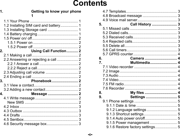  -I- Contents 1.Getting to know your phone 11.1 Your Phone .............................................. 11.2 Installing SIM card and battery ................. 11.3 Installing Storage card ............................. 11.4 Battery charging ....................................... 11.5 Power on/ off ............................................ 21.5.1 Power on ........................................... 21.5.2 Power off ........................................... 22.Using Call Function ........... 22.1 Making a call ............................................ 22.2 Answering or rejecting a call .................... 22.2.1 Answer a call ..................................... 22.2.2 Reject a call ....................................... 22.3 Adjusting call volume ............................... 22.4 Ending a call ............................................ 23.Phonebook .........................  23.1 View a contact .......................................... 23.2 Adding a new contact ............................... 24.Message ............................. 24.1 Write message ......................................... 2New SMS ................................................... 24.2 Inbox ........................................................ 34.3 Outbox ..................................................... 34.4 Drafts ....................................................... 34.5 Sentbox .................................................... 34.6 Security message box .............................. 34.7 Templates ................................................. 34.8 Broadcast message ................................. 34.9 Voice mail server ...................................... 35.Call History ........................ 35.1 Missed calls ............................................. 35.2 Dialed calls ............................................... 35.3 Received calls .......................................... 35.4 Rejected calls ........................................... 35.5 Delete all .................................................. 35.6 Call timers ................................................ 35.7 GPRS counter .......................................... 46.Camera ............................... 47.Multimedia ..........................  47.1 Video recorder ......................................... 47.2 Image ....................................................... 47.3 Audio ........................................................ 47.4 Video ........................................................ 47.5 FM radio ................................................... 47.6 Recorder .................................................. 48.My files ............................... 49.Settings .............................. 59.1 Phone settings ......................................... 59.1.1 Date &amp; time ....................................... 59.1.2 Language settings ............................. 59.1.3 Shortcut settings ................................ 59.1.4 Auto power on/off ............................... 59.1.5 Power management .......................... 59.1.6 Restore factory settings ..................... 5