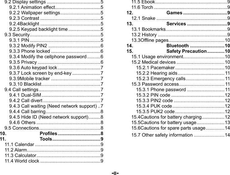  -II- 9.2 Display settings ........................................ 59.2.1 Animation effect .................................. 59.2.2 Wallpaper settings .............................. 59.2.3 Contrast ............................................. 59.2.4Backlight ............................................. 59.2.5 Keypad backlight time ........................ 59.3 Security ..................................................... 59.3.1 PIN ..................................................... 59.3.2 Modify PIN2 ....................................... 69.3.3 Phone locked ..................................... 69.3.4 Modify the cellphone password .......... 69.3.5 Privacy ............................................... 69.3.6 Auto keypad lock ................................ 79.3.7 Lock screen by end-key ..................... 79.3.9Mobile tracker ..................................... 79.3.10 Blacklist ............................................ 79.4 Call settings .............................................. 79.4.1 Dual-SIM ............................................ 79.4.2 Call divert ........................................... 79.4.3 Call waiting (Need network support) .. 79.4.4 Call barring ......................................... 89.4.5 Hide ID (Need network support) ......... 89.4.6 Others ................................................ 89.5  Connections .............................................. 810.Profiles ................................ 811.Tools .................................... 911.1 Calendar ................................................. 911.2  Alarm ....................................................... 911.3 Calculator ................................................ 911.4 World clock ............................................. 911.5 Ebook ...................................................... 911.6 Torch ....................................................... 912.Games ................................. 912.1 Snake ..................................................... 913.Services .............................. 913.1 Bookmarks .............................................. 913.2 History .................................................... 913.3Offline pages .......................................... 1014.Bluetooth .......................... 1015.Safety Precaution ............. 1015.1 Usage environment ............................... 1015.2 Medical devices .................................... 1015.2.1 Pacemaker ..................................... 1015.2.2 Hearing aids ................................... 1115.2.3 Emergency calls ............................. 1115.3 Password access .................................. 1115.3.1 Phone password ............................ 1115.3.2 PIN code ........................................ 1215.3.3 PIN2 code ...................................... 1215.3.4 PUK code ....................................... 1215.3.5 PUK2 code ..................................... 1215.4Cautions for battery charging ................. 1215.5Cautions for battery usage ..................... 1315.6Cautions for spare parts usage .............. 1415.7 Other safety information ....................... 14