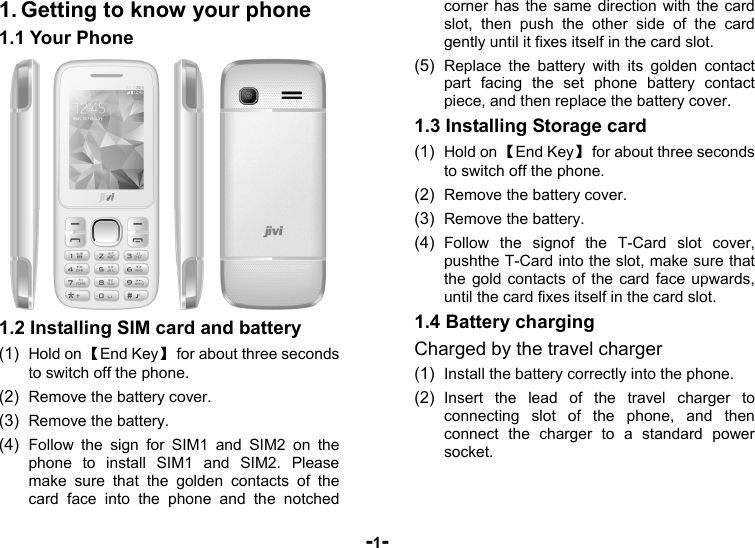  -1- 1. Getting to know your phone 1.1 Your Phone  1.2 Installing SIM card and battery (1)  Hold on 【End Key】  for about three seconds to switch off the phone. (2)  Remove the battery cover.   (3)  Remove the battery. (4)  Follow the sign for SIM1 and SIM2 on the phone to install SIM1 and SIM2. Please make sure that the golden contacts of the card face into the phone and the notched corner has the same direction with the card slot, then push the other side of the card gently until it fixes itself in the card slot. (5)  Replace the battery with its golden contact part facing the set phone battery contact piece, and then replace the battery cover. 1.3 Installing Storage card (1)  Hold on 【End Key】  for about three seconds to switch off the phone. (2)  Remove the battery cover. (3)  Remove the battery. (4)  Follow the signof the T-Card slot cover, pushthe T-Card into the slot, make sure that the gold contacts of the card face upwards, until the card fixes itself in the card slot. 1.4 Battery charging Charged by the travel charger (1)  Install the battery correctly into the phone. (2)  Insert the lead of the travel charger to connecting slot of the phone, and then connect the charger to a standard power socket. 