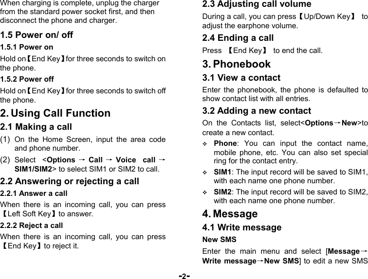  -2- When charging is complete, unplug the charger from the standard power socket first, and then disconnect the phone and charger. 1.5 Power on/ off 1.5.1 Power on Hold on【End Key】for three seconds to switch on the phone. 1.5.2 Power off Hold on【End Key】for three seconds to switch off the phone. 2. Using Call Function 2.1 Making a call (1)  On the Home Screen, input the area code and phone number. (2)  Select &lt;Options →Call →Voice call →SIM1/SIM2&gt; to select SIM1 or SIM2 to call. 2.2 Answering or rejecting a call 2.2.1 Answer a call When there is an incoming call, you can press 【Left Soft Key】to answer. 2.2.2 Reject a call When there is an incoming call, you can press 【End Key】to reject it. 2.3 Adjusting call volume During a call, you can press【Up/Down Key】 to adjust the earphone volume. 2.4 Ending a call Press  【End Key】  to end the call. 3. Phonebook 3.1 View a contact Enter the phonebook, the phone is defaulted to show contact list with all entries. 3.2 Adding a new contact On the Contacts list, select&lt;Options→New&gt;to create a new contact.  Phone: You can input the contact name, mobile phone, etc. You can also set special ring for the contact entry.  SIM1: The input record will be saved to SIM1, with each name one phone number.  SIM2: The input record will be saved to SIM2, with each name one phone number. 4. Message 4.1 Write message New SMS Enter the main menu and select [Message→Write message→New SMS] to edit a new SMS 