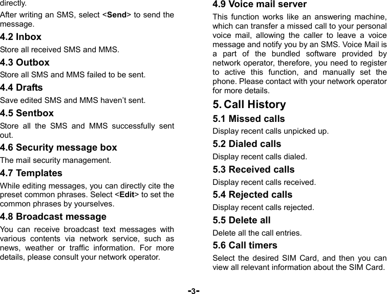  -3- directly. After writing an SMS, select &lt;Send&gt; to send the message. 4.2 Inbox Store all received SMS and MMS. 4.3 Outbox Store all SMS and MMS failed to be sent. 4.4 Drafts Save edited SMS and MMS haven’t sent. 4.5 Sentbox Store all the SMS and MMS successfully sent out.  4.6 Security message box The mail security management. 4.7 Templates While editing messages, you can directly cite the preset common phrases. Select &lt;Edit&gt; to set the common phrases by yourselves. 4.8 Broadcast message You can receive broadcast text messages with various contents via network service, such as news, weather or traffic information. For more details, please consult your network operator. 4.9 Voice mail server This function works like an answering machine, which can transfer a missed call to your personal voice mail, allowing the caller to leave a voice message and notify you by an SMS. Voice Mail is a part of the bundled software provided by network operator, therefore, you need to register to active this function, and manually set the phone. Please contact with your network operator for more details. 5. Call History 5.1 Missed calls Display recent calls unpicked up.   5.2 Dialed calls Display recent calls dialed.   5.3 Received calls Display recent calls received.   5.4 Rejected calls Display recent calls rejected. 5.5 Delete all Delete all the call entries. 5.6 Call timers Select the desired SIM Card, and then you can view all relevant information about the SIM Card. 