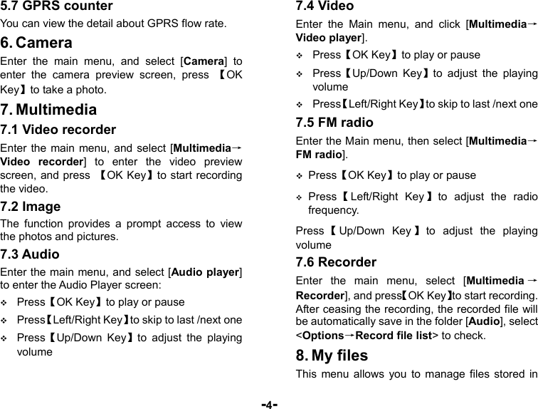  -4- 5.7 GPRS counter You can view the detail about GPRS flow rate. 6. Camera Enter the main menu, and select [Camera] to enter the camera preview screen, press 【OK Key】to take a photo. 7. Multimedia 7.1 Video recorder Enter the main menu, and select [Multimedia→Video recorder] to enter the video preview screen, and press  【OK Key】to start recording the video. 7.2 Image The function provides a prompt access to view the photos and pictures. 7.3 Audio Enter the main menu, and select [Audio player] to enter the Audio Player screen:  Press【OK Key】to play or pause  Press【Left/Right Key】to skip to last /next one  Press【Up/Down Key】to adjust the playing volume 7.4 Video Enter the Main menu, and click [Multimedia→Video player].  Press【OK Key】to play or pause  Press【Up/Down Key】to adjust the playing volume  Press【Left/Right Key】to skip to last /next one 7.5 FM radio Enter the Main menu, then select [Multimedia→FM radio].  Press【OK Key】to play or pause  Press 【Left/Right Key 】to adjust the radio frequency.  Press 【Up/Down Key 】to adjust the playing volume 7.6 Recorder Enter the main menu, select [Multimedia →Recorder], and press【OK Key】to start recording. After ceasing the recording, the recorded file will be automatically save in the folder [Audio], select &lt;Options→Record file list&gt; to check. 8. My files This menu allows you to manage files stored in 