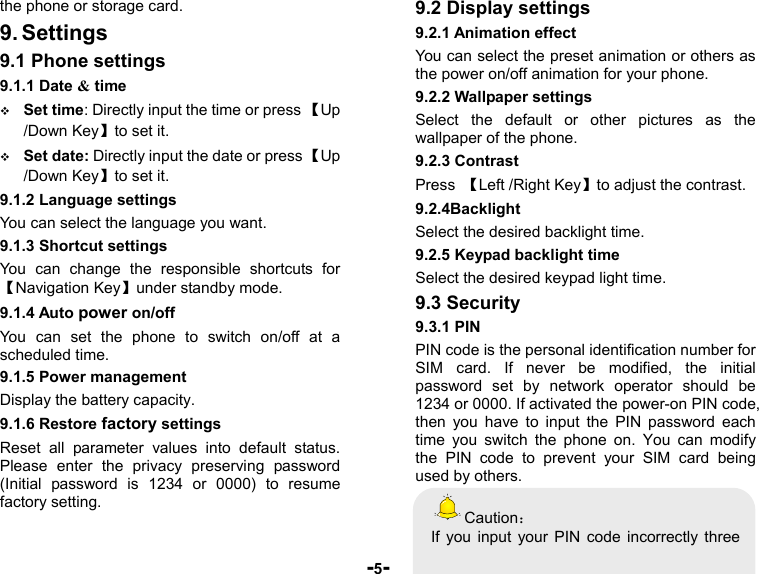  -5- the phone or storage card. 9. Settings 9.1 Phone settings 9.1.1 Date &amp; time  Set time: Directly input the time or press 【Up /Down Key】to set it.  Set date: Directly input the date or press 【Up /Down Key】to set it. 9.1.2 Language settings You can select the language you want. 9.1.3 Shortcut settings You can change the responsible shortcuts for【Navigation Key】under standby mode. 9.1.4 Auto power on/off You can set the phone to switch on/off at a scheduled time. 9.1.5 Power management Display the battery capacity. 9.1.6 Restore factory settings Reset all parameter values into default status. Please enter the privacy preserving password (Initial password is 1234 or 0000) to resume factory setting. 9.2 Display settings 9.2.1 Animation effect You can select the preset animation or others as the power on/off animation for your phone. 9.2.2 Wallpaper settings Select the default or other pictures as the wallpaper of the phone. 9.2.3 Contrast Press  【Left /Right Key】to adjust the contrast. 9.2.4Backlight Select the desired backlight time. 9.2.5 Keypad backlight time Select the desired keypad light time. 9.3 Security 9.3.1 PIN PIN code is the personal identification number for SIM card. If never be modified, the initial password set by network operator should be 1234 or 0000. If activated the power-on PIN code, then you have to input the PIN password each time you switch the phone on. You can modify the PIN code to prevent your SIM card being used by others.   Caution： If you input your PIN code incorrectly three 