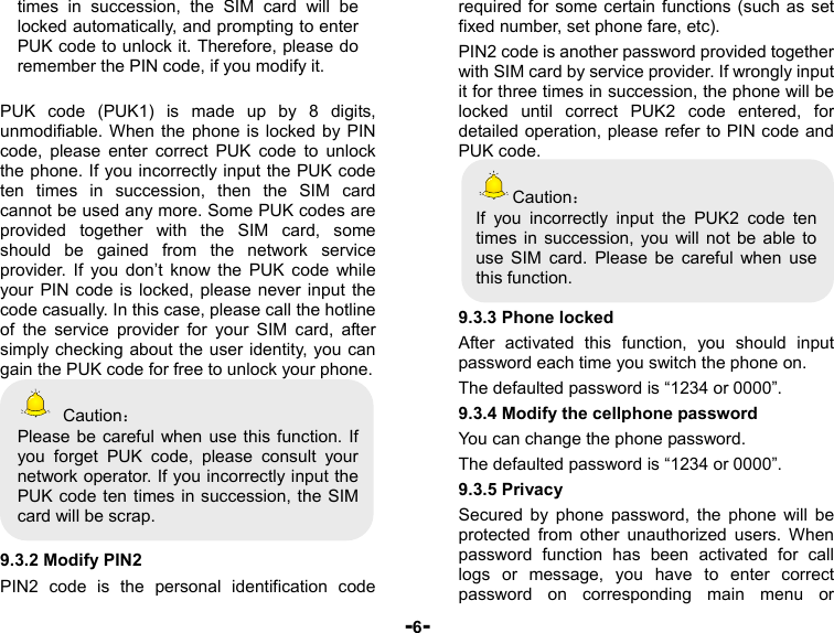  -6- times in succession, the SIM card will be locked automatically, and prompting to enter PUK code to unlock it. Therefore, please do remember the PIN code, if you modify it.  PUK code (PUK1) is made up by 8 digits, unmodifiable. When the phone is locked by PIN code, please enter correct PUK code to unlock the phone. If you incorrectly input the PUK code ten times in succession, then the SIM card cannot be used any more. Some PUK codes are provided together with the SIM card, some should be gained from the network service provider. If you don’t know the PUK code while your PIN code is locked, please never input the code casually. In this case, please call the hotline of the service provider for your SIM card, after simply checking about the user identity, you can gain the PUK code for free to unlock your phone.  Caution： Please be careful when use this function. If you forget PUK code, please consult your network operator. If you incorrectly input the PUK code ten times in succession, the SIM card will be scrap.    9.3.2 Modify PIN2 PIN2 code is the personal identification code required for some certain functions (such as set fixed number, set phone fare, etc). PIN2 code is another password provided together with SIM card by service provider. If wrongly input it for three times in succession, the phone will be locked until correct PUK2 code entered, for detailed operation, please refer to PIN code and PUK code.   Caution： If you incorrectly input the PUK2 code ten times in succession, you will not be able to use SIM card. Please be careful when use this function.  9.3.3 Phone locked After activated this function, you should input password each time you switch the phone on. The defaulted password is “1234 or 0000”. 9.3.4 Modify the cellphone password You can change the phone password. The defaulted password is “1234 or 0000”. 9.3.5 Privacy Secured by phone password, the phone will be protected from other unauthorized users. When password function has been activated for call logs or message, you have to enter correct password on corresponding main menu or 