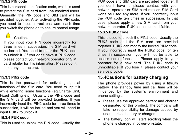  -12- 15.3.2 PIN code This is personal identification code, which is used to protect the SIM card from unauthorized users. Generally, the PIN code and SIM card will be provided together. After activating the PIN code, you need to input correct password each time you switch the phone on to ensure normal usage.  Caution： If you input your PIN code incorrectly for three times in succession, the SIM card will be locked. You need to enter the PUK code to unlock it. (If you don’t have a PUK code, please contact your network operator or SIM card retailer for this information. Please don’t input any characters).  15.3.3 PIN2 code This is the password for activating special functions of the SIM card. You need to input it while entering some functions (eg.Charge Unit, Fixed Dialling etc). Usually, the PIN2 code and the SIM card will be provided together. If you incorrectly input the PIN2 code for three times in succession, it will be locked and you will need to input PUK2 to unlock it. 15.3.4 PUK code This is used to unlock the PIN code. Usually the PUK code and SIM card are provided together. If you don’t have it, please contact with your network operator or SIM card retailer. SIM Card won’t be used any more, if you incorrectly input the PUK code ten times in succession. In that case, please apply a new SIM card from your network operator. PUK code is unmodifiable. 15.3.5 PUK2 code This is used to unlock the PIN2 code. Usually the PUK2 code and the SIM card are provided together. PUK2 can modify the locked PIN2 code. If you incorrectly input the PUK2 code for ten times in succession, you will not be able to access some functions. Please apply to your operator for a new card. The PUK2 code is unmodifiable. If you lose it, please contact your service provider. 15.4Cautions for battery charging The phone provides power by using a lithium battery. The standby time and call time will be influenced by the system’s environment and phone settings.  Please use the approved battery and charger designated for this product. The company will take no responsibility for damage caused by unauthorized battery or charger.  The battery icon will start scrolling when the phone is charged in power-on-state. 