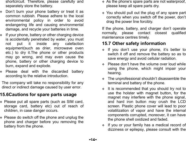  -14- shortcircuit. Therefore, please carefully and separately store the battery.  Don’t burn your phone battery or treat it as common rubbish. Please adhere to the local environmental policy in order to avoid endangering life and causing environmental damage, and recycle your batteries in time.  If your phone, battery or other charging device is accidentally penetrated by water, you must not put it inside any calefaction equipment(such as drier, microwave oven etc.) to dry it.The phone or other products may go wrong, and may even cause the phone, battery or other charging device to burn, expand and explode.  Please deal with the discarded battery according to the relative introduction. The company will take no responsibility for any direct or indirect damage caused by user error. 15.6Cautions for spare parts usage  Please put all spare parts (such as SIM card, storage card, battery etc) out of reach of children, in case danger occurs.  Please do switch off the phone and unplug the phone and charger before you removing the battery from the phone.  As the phone’s spare parts are not waterproof, please keep all spare parts dry.  You should pull out the plug of any spare part correctly when you switch off the power, don’t drag the power line forcibly. If the phone, battery, and charger don’t operate normally, please contact closest qualified maintenance centres timely.   15.7 Other safety information  If you don’t use your phone, it’s better to switch it off and remove the battery so as to save energy and avoid cellular radiation.  Please don’t have the volume over loud while using the phone, which might impair your hearing.  The unprofessional shouldn’t disassemble the terminal and battery of the phone.  It is recommended that you should try not to use the holster with magnet button, for the magnet may interfere with the phone signal, and hard iron button may crush the LCD screen. Plastic phone cover will lead to poor volatilization of vapor and have the internal components corrupted, moreover, it can have the phone shell oxidized and faded.  If you or your family has a medical record of dizziness or epilepsy, please consult with the 