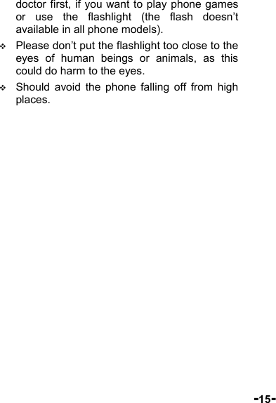  -15- doctor first, if you want to play phone games or use the flashlight (the flash doesn’t available in all phone models).  Please don’t put the flashlight too close to the eyes of human beings or animals, as this could do harm to the eyes.  Should avoid the phone falling off from high places. 