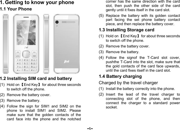  -1- 1. Getting to know your phone 1.1 Your Phone  1.2 Installing SIM card and battery (1)  Hold on 【End Key】  for about three seconds to switch off the phone. (2)  Remove the battery cover.   (3)  Remove the battery. (4)  Follow the sign for SIM1 and SIM2 on the phone to install SIM1 and SIM2. Please make sure that the golden contacts of the card face into the phone and the notched corner has the same direction with the card slot, then push the other side of the card gently until it fixes itself in the card slot. (5)  Replace the battery with its golden contact part facing the set phone battery contact piece, and then replace the battery cover. 1.3 Installing Storage card (1)  Hold on 【End Key】  for about three seconds to switch off the phone. (2)  Remove the battery cover. (3)  Remove the battery. (4)  Follow the signof the T-Card slot cover, pushthe T-Card into the slot, make sure that the gold contacts of the card face upwards, until the card fixes itself in the card slot. 1.4 Battery charging Charged by the travel charger (1)  Install the battery correctly into the phone. (2)  Insert the lead of the travel charger to connecting slot of the phone, and then connect the charger to a standard power socket. 