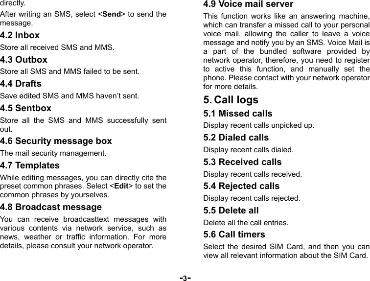  -3- directly. After writing an SMS, select &lt;Send&gt; to send the message. 4.2 Inbox Store all received SMS and MMS. 4.3 Outbox Store all SMS and MMS failed to be sent. 4.4 Drafts Save edited SMS and MMS haven’t sent. 4.5 Sentbox Store all the SMS and MMS successfully sent out.  4.6 Security message box The mail security management. 4.7 Templates While editing messages, you can directly cite the preset common phrases. Select &lt;Edit&gt; to set the common phrases by yourselves. 4.8 Broadcast message You can receive broadcasttext messages with various contents via network service, such as news, weather or traffic information. For more details, please consult your network operator. 4.9 Voice mail server This function works like an answering machine, which can transfer a missed call to your personal voice mail, allowing the caller to leave a voice message and notify you by an SMS. Voice Mail is a part of the bundled software provided by network operator, therefore, you need to register to active this function, and manually set the phone. Please contact with your network operator for more details. 5. Call logs 5.1 Missed calls Display recent calls unpicked up.   5.2 Dialed calls Display recent calls dialed.   5.3 Received calls Display recent calls received.   5.4 Rejected calls Display recent calls rejected. 5.5 Delete all Delete all the call entries. 5.6 Call timers Select the desired SIM Card, and then you can view all relevant information about the SIM Card. 