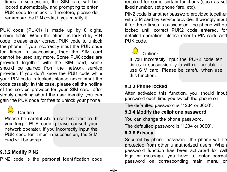  -6- times in succession, the SIM card will be locked automatically, and prompting to enter PUK code to unlock it. Therefore, please do remember the PIN code, if you modify it.  PUK code (PUK1) is made up by 8 digits, unmodifiable. When the phone is locked by PIN code, please enter correct PUK code to unlock the phone. If you incorrectly input the PUK code ten times in succession, then the SIM card cannot be used any more. Some PUK codes are provided together with the SIM card, some should be gained from the network service provider. If you don’t know the PUK code while your PIN code is locked, please never input the code casually. In this case, please call the hotline of the service provider for your SIM card, after simply checking about the user identity, you can gain the PUK code for free to unlock your phone.  Caution： Please be careful when use this function. If you forget PUK code, please consult your network operator. If you incorrectly input the PUK code ten times in succession, the SIM card will be scrap.    9.3.2 Modify PIN2 PIN2 code is the personal identification code required for some certain functions (such as set fixed number, set phone fare, etc). PIN2 code is another password provided together with SIM card by service provider. If wrongly input it for three times in succession, the phone will be locked until correct PUK2 code entered, for detailed operation, please refer to PIN code and PUK code.   Caution： If you incorrectly input the PUK2 code ten times in succession, you will not be able to use SIM card. Please be careful when use this function.  9.3.3 Phone locked After activated this function, you should input password each time you switch the phone on. The defaulted password is “1234 or 0000”. 9.3.4 Modify the cellphone password You can change the phone password. The defaulted password is “1234 or 0000”. 9.3.5 Privacy Secured by phone password, the phone will be protected from other unauthorized users. When password function has been activated for call logs or message, you have to enter correct password on corresponding main menu or 