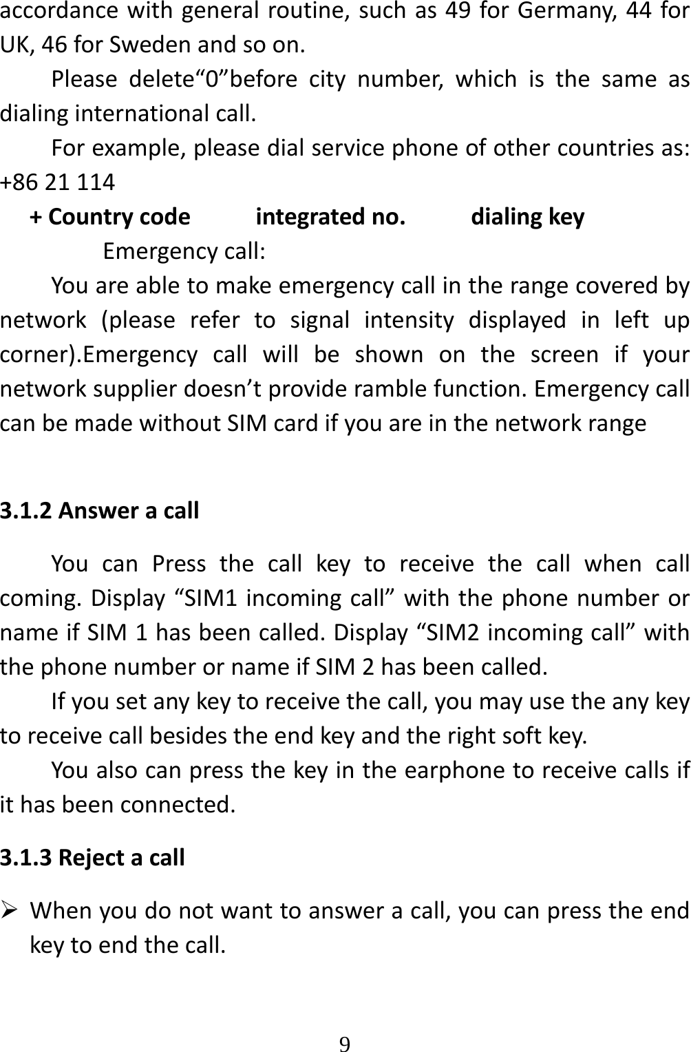   9accordancewithgeneralroutine,suchas49forGermany,44forUK,46forSwedenandsoon.Pleasedelete“0”beforecitynumber,whichisthesameasdialinginternationalcall.Forexample,pleasedialservicephoneofothercountriesas:+8621114+Countrycodeintegratedno.dialingkeyEmergencycall:Youareabletomakeemergencycallintherangecoveredbynetwork(pleaserefertosignalintensitydisplayedinleftupcorner).Emergencycallwillbeshownonthescreenifyournetworksupplierdoesn’tprovideramblefunction.EmergencycallcanbemadewithoutSIMcardifyouareinthenetworkrange3.1.2AnsweracallYoucanPressthecallkeytoreceivethecallwhencallcoming.Display“SIM1incomingcall”withthephonenumberornameifSIM1hasbeencalled.Display“SIM2incomingcall”withthephonenumberornameifSIM2hasbeencalled.Ifyousetanykeytoreceivethecall,youmayusetheanykeytoreceivecallbesidestheendkeyandtherightsoftkey.Youalsocanpressthekeyintheearphonetoreceivecallsifithasbeenconnected.3.1.3Rejectacall Whenyoudonotwanttoansweracall,youcanpresstheendkeytoendthecall.