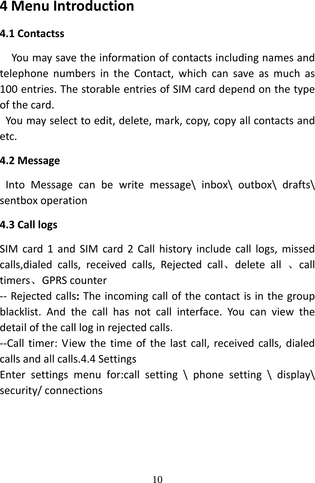   104MenuIntroduction4.1ContactssYoumaysavetheinformationofcontactsincludingnamesandtelephonenumbersintheContact,whichcansaveasmuchas100entries.ThestorableentriesofSIMcarddependonthetypeofthecard.Youmayselecttoedit,delete,mark,copy,copyallcontactsandetc.4.2MessageIntoMessagecanbewritemessage\inbox\outbox\drafts\sentboxoperation4.3CalllogsSIMcard1andSIMcard2Callhistoryincludecalllogs,missedcalls,dialedcalls,receivedcalls,Rejectedcall、deleteall、calltimers、GPRScounter‐‐ Rejectedcalls:Theincomingcallofthecontactisinthegroupblacklist.Andthecallhasnotcallinterface.Youcanviewthedetailofthecallloginrejectedcalls.‐‐Calltimer:Viewthetimeofthelastcall,receivedcalls,dialedcallsandallcalls.4.4SettingsEntersettingsmenufor:callsetting\phonesetting\display\security/connections