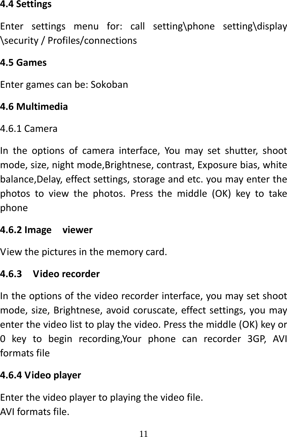   114.4SettingsEntersettingsmenufor:callsetting\phonesetting\display\security/Profiles/connections4.5GamesEntergamescanbe:Sokoban4.6Multimedia4.6.1CameraIntheoptionsofcamerainterface,Youmaysetshutter,shootmode,size,nightmode,Brightnese,contrast,Exposurebias,whitebalance,Delay,effectsettings,storageandetc.youmayenterthephotostoviewthephotos.Pressthemiddle(OK)keytotakephone4.6.2ImageviewerViewthepicturesinthememorycard.4.6.3VideorecorderIntheoptionsofthevideorecorderinterface,youmaysetshootmode,size,Brightnese,avoidcoruscate,effectsettings,youmayenterthevideolisttoplaythevideo.Pressthemiddle(OK)keyor0keytobeginrecording,Yourphonecanrecorder3GP,AVIformatsfile4.6.4VideoplayerEnterthevideoplayertoplayingthevideofile.AVIformatsfile.