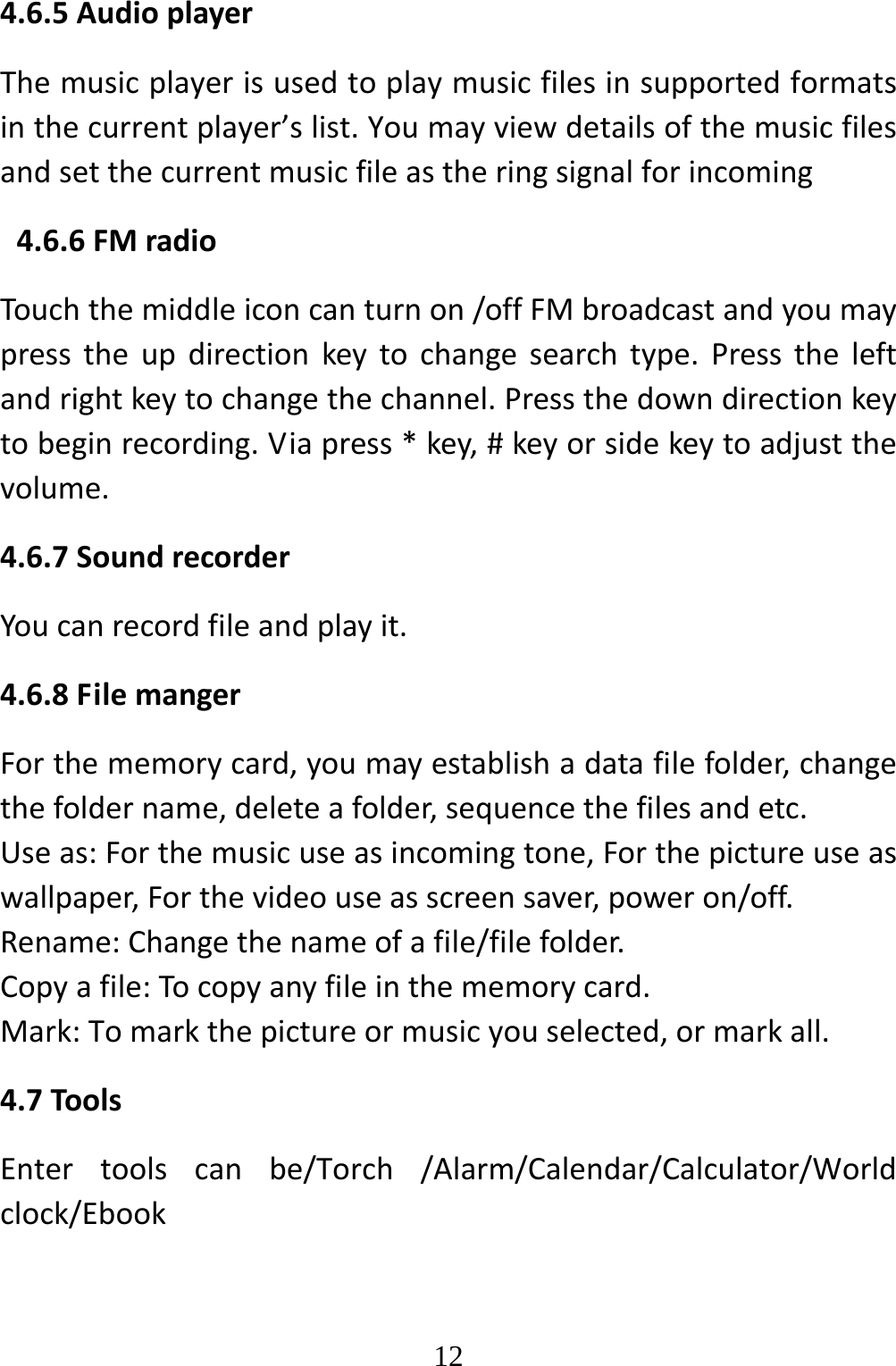   124.6.5AudioplayerThemusicplayerisusedtoplaymusicfilesinsupportedformatsinthecurrentplayer’slist.Youmayviewdetailsofthemusicfilesandsetthecurrentmusicfileastheringsignalforincoming4.6.6FMradioTouchthemiddleiconcanturnon/offFMbroadcastandyoumaypresstheupdirectionkeytochangesearchtype.Presstheleftandrightkeytochangethechannel.Pressthedowndirectionkeytobeginrecording.Viapress*key,#keyorsidekeytoadjustthevolume.4.6.7SoundrecorderYoucanrecordfileandplayit.4.6.8FilemangerForthememorycard,youmayestablishadatafilefolder,changethefoldername,deleteafolder,sequencethefilesandetc.Useas:Forthemusicuseasincomingtone,Forthepictureuseaswallpaper,Forthevideouseasscreensaver,poweron/off.Rename:Changethenameofafile/filefolder.Copyafile:Tocopyanyfileinthememorycard.Mark:Tomarkthepictureormusicyouselected,ormarkall.4.7ToolsEntertoolscanbe/Torch/Alarm/Calendar/Calculator/Worldclock/Ebook